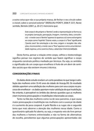 222 CORPO, BIOTECNOLOGIAS E ANTIENVELHECIMENTO
a outra coisa que não a sua própria massa, de fechar o seu círculo sobre
o visível, sobre o sensível exterior”(MERLEAU-PONTY, 2006 P. 337). Neste
sentido, Bártolo (2007, p. 20-21) menciona que:
Estecorpoéelepróprioo“dentro”,ondearepresentaçãoseformaou
se projeta (sensação, percepção, imagem, memória, ideia, consciên-
cia)–enestecasoo“dentro”aparece(eapareceasi)comoestrangeiro
ao corpo como“espírito”. Outras vezes, o corpo é o“fora”significante
(“ponto zero” da orientação e da mira, origem e receptor das rela-
ções,inconsciente),enestecasoo“fora”aparececomoumainteriori-
dade espessa, uma caverna cheia, a abarrotar intencionalidade.
Desta forma, pensar a relação entre corpo, velhice e biotecnologia
significa pensar nos regimes de sentido que fazem significar o corpo
enquanto construto político mediado por técnicas. Ou seja, os sentidos
e significados de um corpo que envelhece é fruto de um devir de senti-
dos sociais que não existem imunes à técnica.
CONSIDERAÇÕES FINAIS
Osdadosdesteestudorevelamumcertoparadoxonoquetangeàsatis-
fação das mulheres entre 35-45 anos da cidade de Aracaju/SE. Os resultado
obtidos apontam uma satisfação das mulheres para com seus corpos no pro-
cessodeenvelhecer–osdadosapontammaiorsatisfaçãodoqueinsatisfação.
No entanto, é perceptível no âmbito das demais questões que as mulheres
citam inúmeras preocupações e insatisfações relacionadas ao corpo.
Tanto na fala das mulheres como na de seus parceiros, o que causa
maior preocupação e insatisfação nas mulheres com o avançar da idade
é o aumento de peso corporal. A pele flácida e as rugas são o segundo
tema que mais absorve a atenção das mulheres nessa idade. Como o
questionário aplicado foi aberto, ou seja, a resposta veio do livre pensar
das mulheres e homens entrevistados e não na forma de alternativas
de escolha, percebemos que algumas preocupações apresentadas são
 