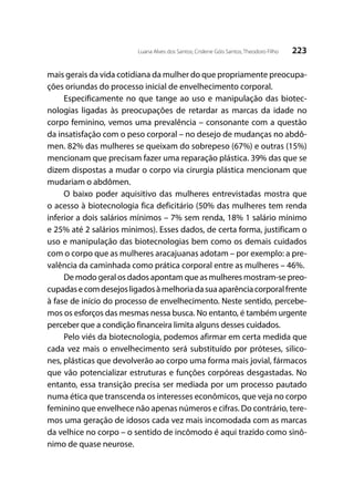 223Luana Alves dos Santos; Crislene Góis Santos; Theodoro Filho
mais gerais da vida cotidiana da mulher do que propriamente preocupa-
ções oriundas do processo inicial de envelhecimento corporal.
Especificamente no que tange ao uso e manipulação das biotec-
nologias ligadas às preocupações de retardar as marcas da idade no
corpo feminino, vemos uma prevalência – consonante com a questão
da insatisfação com o peso corporal – no desejo de mudanças no abdô-
men. 82% das mulheres se queixam do sobrepeso (67%) e outras (15%)
mencionam que precisam fazer uma reparação plástica. 39% das que se
dizem dispostas a mudar o corpo via cirurgia plástica mencionam que
mudariam o abdômen.
O baixo poder aquisitivo das mulheres entrevistadas mostra que
o acesso à biotecnologia fica deficitário (50% das mulheres tem renda
inferior a dois salários mínimos – 7% sem renda, 18% 1 salário mínimo
e 25% até 2 salários mínimos). Esses dados, de certa forma, justificam o
uso e manipulação das biotecnologias bem como os demais cuidados
com o corpo que as mulheres aracajuanas adotam – por exemplo: a pre-
valência da caminhada como prática corporal entre as mulheres – 46%.
De modo geral os dados apontam que as mulheres mostram-se preo-
cupadasecomdesejosligadosàmelhoriadasuaaparênciacorporalfrente
à fase de início do processo de envelhecimento. Neste sentido, percebe-
mos os esforços das mesmas nessa busca. No entanto, é também urgente
perceber que a condição financeira limita alguns desses cuidados.
Pelo viés da biotecnologia, podemos afirmar em certa medida que
cada vez mais o envelhecimento será substituído por próteses, silico-
nes, plásticas que devolverão ao corpo uma forma mais jovial, fármacos
que vão potencializar estruturas e funções corpóreas desgastadas. No
entanto, essa transição precisa ser mediada por um processo pautado
numa ética que transcenda os interesses econômicos, que veja no corpo
feminino que envelhece não apenas números e cifras. Do contrário, tere-
mos uma geração de idosos cada vez mais incomodada com as marcas
da velhice no corpo – o sentido de incômodo é aqui trazido como sinô-
nimo de quase neurose.
 