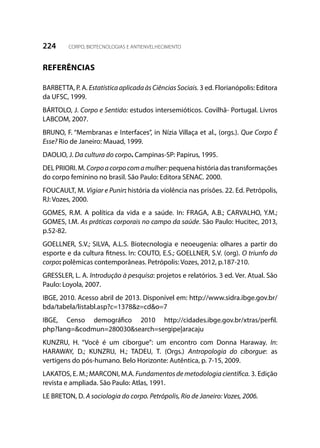 224 CORPO, BIOTECNOLOGIAS E ANTIENVELHECIMENTO
REFERÊNCIAS
BARBETTA, P. A. EstatísticaaplicadaàsCiênciasSociais. 3 ed. Florianópolis: Editora
da UFSC, 1999.
BÁRTOLO, J. Corpo e Sentido: estudos intersemióticos. Covilhã- Portugal. Livros
LABCOM, 2007.
BRUNO, F. “Membranas e Interfaces”, in Nízia Villaça et al., (orgs.). Que Corpo É
Esse? Rio de Janeiro: Mauad, 1999.
DAOLIO, J. Da cultura do corpo. Campinas-SP: Papirus, 1995.
DEL PRIORI. M. Corpoacorpocomamulher: pequena história das transformações
do corpo feminino no brasil. São Paulo: Editora SENAC. 2000.
FOUCAULT, M. Vigiar e Punir: história da violência nas prisões. 22. Ed. Petrópolis,
RJ: Vozes, 2000.
GOMES, R.M. A política da vida e a saúde. In: FRAGA, A.B.; CARVALHO, Y.M.;
GOMES, I.M. As práticas corporais no campo da saúde. São Paulo: Hucitec, 2013,
p.52-82.
GOELLNER, S.V.; SILVA, A.L.S. Biotecnologia e neoeugenia: olhares a partir do
esporte e da cultura fitness. In: COUTO, E.S.; GOELLNER, S.V. (org). O triunfo do
corpo: polêmicas contemporâneas. Petrópolis: Vozes, 2012, p.187-210.
GRESSLER, L. A. Introdução à pesquisa: projetos e relatórios. 3 ed. Ver. Atual. São
Paulo: Loyola, 2007.
IBGE, 2010. Acesso abril de 2013. Disponível em: http://www.sidra.ibge.gov.br/
bda/tabela/listabl.asp?c=1378&z=cd&o=7
IBGE, Censo demográfico 2010 http://cidades.ibge.gov.br/xtras/perfil.
php?lang=&codmun=280030&search=sergipe|aracaju
KUNZRU, H. “Você é um ciborgue”: um encontro com Donna Haraway. In:
HARAWAY, D.; KUNZRU, H.; TADEU, T. (Orgs.) Antropologia do ciborgue: as
vertigens do pós-humano. Belo Horizonte: Autêntica, p. 7-15, 2009.
LAKATOS, E. M.; MARCONI, M.A. Fundamentos de metodologia científica. 3. Edição
revista e ampliada. São Paulo: Atlas, 1991.
LE BRETON, D. A sociologia do corpo. Petrópolis, Rio de Janeiro: Vozes, 2006.
 