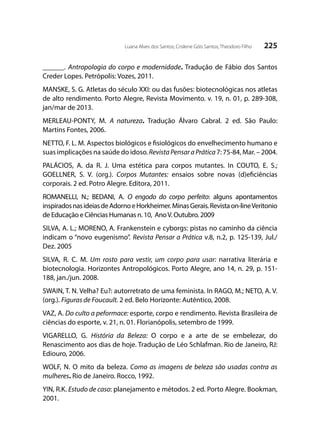 225Luana Alves dos Santos; Crislene Góis Santos; Theodoro Filho
______. Antropologia do corpo e modernidade. Tradução de Fábio dos Santos
Creder Lopes. Petrópolis: Vozes, 2011.
MANSKE, S. G. Atletas do século XXI: ou das fusões: biotecnológicas nos atletas
de alto rendimento. Porto Alegre, Revista Movimento. v. 19, n. 01, p. 289-308,
jan/mar de 2013.
MERLEAU-PONTY, M. A natureza. Tradução Álvaro Cabral. 2 ed. São Paulo:
Martins Fontes, 2006.
NETTO, F. L. M. Aspectos biológicos e fisiológicos do envelhecimento humano e
suas implicações na saúde do idoso.RevistaPensaraPrática7: 75-84, Mar. – 2004.
PALÁCIOS, A. da R. J. Uma estética para corpos mutantes. In COUTO, E. S.;
GOELLNER, S. V. (org.). Corpos Mutantes: ensaios sobre novas (d)eficiências
corporais. 2 ed. Potro Alegre. Editora, 2011.
ROMANELLI, N.; BEDANI, A. O engodo do corpo perfeito: alguns apontamentos
inspiradosnasideiasdeAdornoeHorkheimer.MinasGerais.Revistaon-lineVeritonio
de Educação e Ciências Humanas n. 10, AnoV. Outubro. 2009
SILVA, A. L.; MORENO, A. Frankenstein e cyborgs: pistas no caminho da ciência
indicam o “novo eugenismo”. Revista Pensar a Prática v.8, n.2, p. 125-139, Jul./
Dez. 2005
SILVA, R. C. M. Um rosto para vestir, um corpo para usar: narrativa literária e
biotecnologia. Horizontes Antropológicos. Porto Alegre, ano 14, n. 29, p. 151-
188, jan./jun. 2008.
SWAIN, T. N. Velha? Eu?: autorretrato de uma feminista. In RAGO, M.; NETO, A. V.
(org.). Figuras de Foucault. 2 ed. Belo Horizonte: Autêntico, 2008.
VAZ, A. Do culto a peformace: esporte, corpo e rendimento. Revista Brasileira de
ciências do esporte, v. 21, n. 01. Florianópolis, setembro de 1999.
VIGARELLO, G. História da Beleza: O corpo e a arte de se embelezar, do
Renascimento aos dias de hoje. Tradução de Léo Schlafman. Rio de Janeiro, RJ:
Ediouro, 2006.
WOLF, N. O mito da beleza. Como as imagens de beleza são usadas contra as
mulheres. Rio de Janeiro. Rocco, 1992.
YIN, R.K. Estudo de caso: planejamento e métodos. 2 ed. Porto Alegre. Bookman,
2001.
 