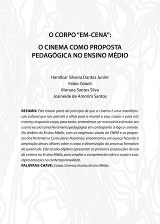 O CORPO“EM-CENA”:
O CINEMA COMO PROPOSTA
PEDAGÓGICA NO ENSINO MÉDIO
Hamilcar Silveira Dantas Junior
Fabio Zoboli
Monara Santos Silva
Josineide de Amorim Santos
RESUMO: Este ensaio parte do princípio de que o cinema é uma manifesta-
ção cultural que nos permite o olhar para o mundo e seus corpos e para nós
mesmos enquanto corpo, para tanto, entendemos ser necessário estimular seu
uso na escola como ferramenta pedagógica em contraponto à lógica corrente.
No âmbito do Ensino Médio, com as exigências atuais do ENEM e as propos-
tas dos Parâmetros Curriculares Nacionais, encontramos um espaço fecundo à
ampliação desses olhares sobre o corpo e dinamização do processo formativo
da juventude. Este ensaio objetiva apresentar as primeiras proposições de uso
do cinema no Ensino Médio para ampliar a compreensão sobre o corpo e suas
representações na contemporaneidade.
PALAVRAS-CHAVE: Corpo; Cinema; Escola; Ensino Médio.
 