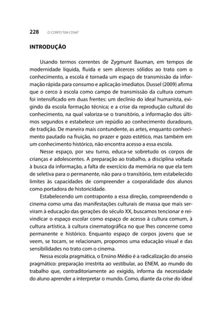 228 O CORPO“EM-CENA”
INTRODUÇÃO
Usando termos correntes de Zygmunt Bauman, em tempos de
modernidade líquida, fluida e sem alicerces sólidos ao trato com o
conhecimento, a escola é tornada um espaço de transmissão da infor-
mação rápida para consumo e aplicação imediatos. Dussel (2009) afirma
que o cerco à escola como campo de transmissão da cultura comum
foi intensificado em duas frentes: um declínio do ideal humanista, exi-
gindo da escola formação técnica; e a crise da reprodução cultural do
conhecimento, na qual valoriza-se o transitório, a informação dos últi-
mos segundos e estabelece um repúdio ao conhecimento duradouro,
de tradição. De maneira mais contundente, as artes, enquanto conheci-
mento pautado na fruição, no prazer e gozo estético, mas também em
um conhecimento histórico, não encontra acesso a essa escola.
Nesse espaço, por seu turno, educa-se sobretudo os corpos de
crianças e adolescentes. A preparação ao trabalho, a disciplina voltada
à busca da informação, a falta de exercício da memória no que ela tem
de seletiva para o permanente, não para o transitório, tem estabelecido
limites às capacidades de compreender a corporalidade dos alunos
como portadora de historicidade.	
Estabelecendo um contraponto a essa direção, compreendendo o
cinema como uma das manifestações culturais de massa que mais ser-
viram à educação das gerações do século XX, buscamos tencionar e rei-
vindicar o espaço escolar como espaço de acesso à cultura comum, à
cultura artística, à cultura cinematográfica no que lhes concerne como
permanente e histórico. Enquanto espaço de corpos jovens que se
veem, se tocam, se relacionam, propomos uma educação visual e das
sensibilidades no trato com o cinema.
Nessa escola pragmática, o Ensino Médio é a radicalização do anseio
pragmático: preparação irrestrita ao vestibular, ao ENEM, ao mundo do
trabalho que, contraditoriamente ao exigido, informa da necessidade
do aluno aprender a interpretar o mundo. Como, diante da crise do ideal
 