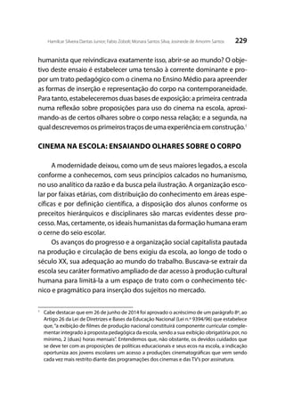 229Hamilcar Silveira Dantas Junior; Fabio Zoboli; Monara Santos Silva; Josineide de Amorim Santos
humanista que reivindicava exatamente isso, abrir-se ao mundo? O obje-
tivo deste ensaio é estabelecer uma tensão à corrente dominante e pro-
por um trato pedagógico com o cinema no Ensino Médio para apreender
as formas de inserção e representação do corpo na contemporaneidade.
Para tanto, estabeleceremos duas bases de exposição: a primeira centrada
numa reflexão sobre proposições para uso do cinema na escola, aproxi-
mando-as de certos olhares sobre o corpo nessa relação; e a segunda, na
qualdescrevemososprimeirostraçosdeumaexperiênciaemconstrução.1
	
CINEMA NA ESCOLA: ENSAIANDO OLHARES SOBRE O CORPO
A modernidade deixou, como um de seus maiores legados, a escola
conforme a conhecemos, com seus princípios calcados no humanismo,
no uso analítico da razão e da busca pela ilustração. A organização esco-
lar por faixas etárias, com distribuição do conhecimento em áreas espe-
cíficas e por definição científica, a disposição dos alunos conforme os
preceitos hierárquicos e disciplinares são marcas evidentes desse pro-
cesso. Mas, certamente, os ideais humanistas da formação humana eram
o cerne do seio escolar.
Os avanços do progresso e a organização social capitalista pautada
na produção e circulação de bens exigiu da escola, ao longo de todo o
século XX, sua adequação ao mundo do trabalho. Buscava-se extrair da
escola seu caráter formativo ampliado de dar acesso à produção cultural
humana para limitá-la a um espaço de trato com o conhecimento téc-
nico e pragmático para inserção dos sujeitos no mercado.
1
	 Cabe destacar que em 26 de junho de 2014 foi aprovado o acréscimo de um parágrafo 8º, ao
Artigo 26 da Lei de Diretrizes e Bases da Educação Nacional (Lei n.º 9394/96) que estabelece
que,“a exibição de filmes de produção nacional constituirá componente curricular comple-
mentar integrado à proposta pedagógica da escola, sendo a sua exibição obrigatória por, no
mínimo, 2 (duas) horas mensais”. Entendemos que, não obstante, os devidos cuidados que
se deve ter com as proposições de políticas educacionais e seus ecos na escola, a indicação
oportuniza aos jovens escolares um acesso a produções cinematográficas que vem sendo
cada vez mais restrito diante das programações dos cinemas e das TV’s por assinatura.
 