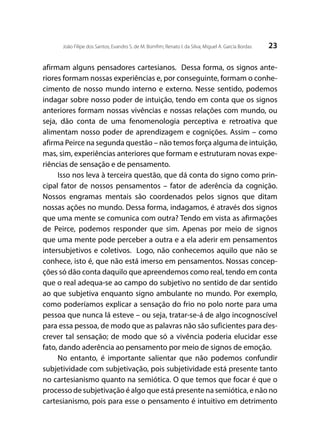 23João Filipe dos Santos; Evandro S. de M. Bomfim; Renato I. da Silva; Miguel A. García Bordas
afirmam alguns pensadores cartesianos. Dessa forma, os signos ante-
riores formam nossas experiências e, por conseguinte, formam o conhe-
cimento de nosso mundo interno e externo. Nesse sentido, podemos
indagar sobre nosso poder de intuição, tendo em conta que os signos
anteriores formam nossas vivências e nossas relações com mundo, ou
seja, dão conta de uma fenomenologia perceptiva e retroativa que
alimentam nosso poder de aprendizagem e cognições. Assim – como
afirma Peirce na segunda questão – não temos força alguma de intuição,
mas, sim, experiências anteriores que formam e estruturam novas expe-
riências de sensação e de pensamento.
Isso nos leva à terceira questão, que dá conta do signo como prin-
cipal fator de nossos pensamentos – fator de aderência da cognição.
Nossos engramas mentais são coordenados pelos signos que ditam
nossas ações no mundo. Dessa forma, indagamos, é através dos signos
que uma mente se comunica com outra? Tendo em vista as afirmações
de Peirce, podemos responder que sim. Apenas por meio de signos
que uma mente pode perceber a outra e a ela aderir em pensamentos
intersubjetivos e coletivos. Logo, não conhecemos aquilo que não se
conhece, isto é, que não está imerso em pensamentos. Nossas concep-
ções só dão conta daquilo que apreendemos como real, tendo em conta
que o real adequa-se ao campo do subjetivo no sentido de dar sentido
ao que subjetiva enquanto signo ambulante no mundo. Por exemplo,
como poderíamos explicar a sensação do frio no polo norte para uma
pessoa que nunca lá esteve – ou seja, tratar-se-á de algo incognoscível
para essa pessoa, de modo que as palavras não são suficientes para des-
crever tal sensação; de modo que só a vivência poderia elucidar esse
fato, dando aderência ao pensamento por meio de signos de emoção.
No entanto, é importante salientar que não podemos confundir
subjetividade com subjetivação, pois subjetividade está presente tanto
no cartesianismo quanto na semiótica. O que temos que focar é que o
processo de subjetivação é algo que está presente na semiótica, e não no
cartesianismo, pois para esse o pensamento é intuitivo em detrimento
 