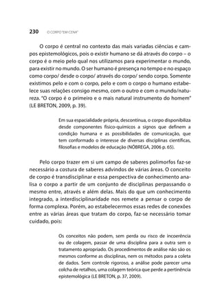 230 O CORPO“EM-CENA”
O corpo é central no contexto das mais variadas ciências e cam-
pos epistemológicos, pois o existir humano se dá através do corpo – o
corpo é o meio pelo qual nos utilizamos para experimentar o mundo,
para existir no mundo. O ser humano é presença no tempo e no espaço
como corpo/ desde o corpo/ através do corpo/ sendo corpo. Somente
existimos pelo e com o corpo, pelo e com o corpo o humano estabe-
lece suas relações consigo mesmo, com o outro e com o mundo/natu-
reza. “O corpo é o primeiro e o mais natural instrumento do homem”
(LE BRETON, 2009, p. 39).
Em sua espacialidade própria, descontínua, o corpo disponibiliza
desde componentes físico-químicos a signos que definem a
condição humana e as possibilidades de comunicação, que
tem conformado o interesse de diversas disciplinas científicas,
filosofias e modelos de educação (NÓBREGA, 2006 p. 65).
Pelo corpo trazer em si um campo de saberes polimorfos faz-se
necessário a costura de saberes advindos de várias áreas. O conceito
de corpo é transdisciplinar e essa perspectiva de conhecimento ana-
lisa o corpo a partir de um conjunto de disciplinas perpassando o
mesmo entre, através e além delas. Mais do que um conhecimento
integrado, a interdisciplinaridade nos remete a pensar o corpo de
forma complexa. Porém, ao estabelecermos essas redes de conexões
entre as várias áreas que tratam do corpo, faz-se necessário tomar
cuidado, pois:
Os conceitos não podem, sem perda ou risco de incoerência
ou de colagem, passar de uma disciplina para a outra sem o
tratamento apropriado. Os procedimentos de análise não são os
mesmos conforme as disciplinas, nem os métodos para a coleta
de dados. Sem controle rigoroso, a análise pode parecer uma
colcha de retalhos, uma colagem teórica que perde a pertinência
epistemológica (LE BRETON, p. 37, 2009).
 