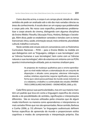 231Hamilcar Silveira Dantas Junior; Fabio Zoboli; Monara Santos Silva; Josineide de Amorim Santos
Como descrito acima, o corpo é um campo plural, dotado de vários
sentidos ele pode ser analisado sob o viés das mais variadas ciências ou
áreas do conhecimento. A escola deve ser um espaço que problematize
o corpo pela arte. No nosso caso específico, pretendemos problema-
tizar o corpo através do cinema, dialogando com algumas disciplinas
do Ensino Médio: Filosofia, Educação Física, História, Biologia e Sociolo-
gia. Além disso, pode-se estabelecer conexões e tensões com os temas
transversais: ética, saúde, orientação sexual, meio ambiente, pluralidade
cultural, trabalho e consumo.
Neste sentido este ensaio está em consonância com os Parâmetros
Curriculares Nacionais – PCN’s – para o Ensino Médio na medida em
que dialogamos com as “linguagens, códigos e suas tecnologias”, com
as “ciências humanas e suas tecnologias”, bem como com as “ciências
naturais e suas tecnologias”, além de estarmos em sintonia com os PCN’s
quanto à instrumentação utilizada, pois os mesmos sinalizam para:
As propostas de mudanças qualitativas para o ensino-aprendiza-
gem no nível médio indicam a sistematização de um conjunto de
disposições e atitudes como pesquisar, selecionar informações,
analisar, sintetizar, argumentar, negociar significados, cooperar, de
forma que o aluno possa participar do mundo social, incluindo-se
aí a cidadania, o trabalho e a continuidade dos estudos (PARÂME-
TROS CURRICULARES NACIONAIS – ENSINO MÉDIO, 2000, p. 05).
Cada filme possui suas particularidades, mas em sua maioria man-
tém um padrão que leva em conta a linguagem específica do cinema
dando a ele possibilidades de sentidos, significações e interpretações
diferentes. São os recursos utilizados pelos cineastas que de algum
modo interferem na maneira como apreendemos e interpretamos os
mais variados filmes que nos são apresentados. Nesse sentido, Barbosa
e Cunha (2006, p. 53) afirmam: “as linguagens audiovisuais definem
formas específicas de apreensão do mundo e proporcionam estilos
cognitivos e modos de compreensão e interpretação próprios. Elas
 