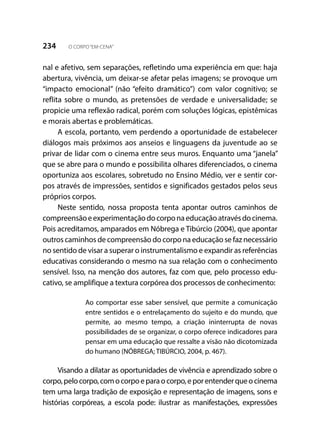 234 O CORPO“EM-CENA”
nal e afetivo, sem separações, refletindo uma experiência em que: haja
abertura, vivência, um deixar-se afetar pelas imagens; se provoque um
“impacto emocional” (não “efeito dramático”) com valor cognitivo; se
reflita sobre o mundo, as pretensões de verdade e universalidade; se
propicie uma reflexão radical, porém com soluções lógicas, epistêmicas
e morais abertas e problemáticas.
A escola, portanto, vem perdendo a oportunidade de estabelecer
diálogos mais próximos aos anseios e linguagens da juventude ao se
privar de lidar com o cinema entre seus muros. Enquanto uma “janela”
que se abre para o mundo e possibilita olhares diferenciados, o cinema
oportuniza aos escolares, sobretudo no Ensino Médio, ver e sentir cor-
pos através de impressões, sentidos e significados gestados pelos seus
próprios corpos.
Neste sentido, nossa proposta tenta apontar outros caminhos de
compreensãoeexperimentaçãodocorponaeducaçãoatravésdocinema.
Pois acreditamos, amparados em Nóbrega e Tibúrcio (2004), que apontar
outros caminhos de compreensão do corpo na educação se faz necessário
no sentido de visar a superar o instrumentalismo e expandir as referências
educativas considerando o mesmo na sua relação com o conhecimento
sensível. Isso, na menção dos autores, faz com que, pelo processo edu-
cativo, se amplifique a textura corpórea dos processos de conhecimento:
Ao comportar esse saber sensível, que permite a comunicação
entre sentidos e o entrelaçamento do sujeito e do mundo, que
permite, ao mesmo tempo, a criação ininterrupta de novas
possibilidades de se organizar, o corpo oferece indicadores para
pensar em uma educação que ressalte a visão não dicotomizada
do humano (NÓBREGA; TIBÚRCIO, 2004, p. 467).
Visando a dilatar as oportunidades de vivência e aprendizado sobre o
corpo,pelocorpo,comocorpoeparaocorpo,eporentenderqueocinema
tem uma larga tradição de exposição e representação de imagens, sons e
histórias corpóreas, a escola pode: ilustrar as manifestações, expressões
 