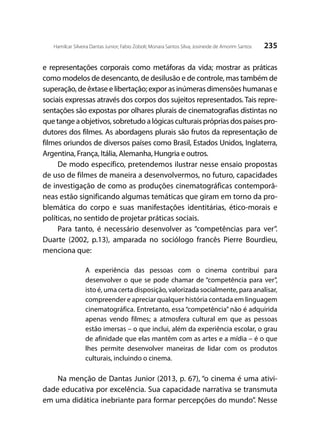 235Hamilcar Silveira Dantas Junior; Fabio Zoboli; Monara Santos Silva; Josineide de Amorim Santos
e representações corporais como metáforas da vida; mostrar as práticas
como modelos de desencanto, de desilusão e de controle, mas também de
superação, de êxtase e libertação; expor as inúmeras dimensões humanas e
sociais expressas através dos corpos dos sujeitos representados. Tais repre-
sentações são expostas por olhares plurais de cinematografias distintas no
que tange a objetivos, sobretudo a lógicas culturais próprias dos países pro-
dutores dos filmes. As abordagens plurais são frutos da representação de
filmes oriundos de diversos países como Brasil, Estados Unidos, Inglaterra,
Argentina, França, Itália, Alemanha, Hungria e outros.
De modo específico, pretendemos ilustrar nesse ensaio propostas
de uso de filmes de maneira a desenvolvermos, no futuro, capacidades
de investigação de como as produções cinematográficas contemporâ-
neas estão significando algumas temáticas que giram em torno da pro-
blemática do corpo e suas manifestações identitárias, ético-morais e
políticas, no sentido de projetar práticas sociais.
Para tanto, é necessário desenvolver as “competências para ver”.
Duarte (2002, p.13), amparada no sociólogo francês Pierre Bourdieu,
menciona que:
A experiência das pessoas com o cinema contribui para
desenvolver o que se pode chamar de “competência para ver”,
isto é, uma certa disposição, valorizada socialmente, para analisar,
compreender e apreciar qualquer história contada em linguagem
cinematográfica. Entretanto, essa “competência” não é adquirida
apenas vendo filmes; a atmosfera cultural em que as pessoas
estão imersas – o que inclui, além da experiência escolar, o grau
de afinidade que elas mantêm com as artes e a mídia – é o que
lhes permite desenvolver maneiras de lidar com os produtos
culturais, incluindo o cinema.
Na menção de Dantas Junior (2013, p. 67), “o cinema é uma ativi-
dade educativa por excelência. Sua capacidade narrativa se transmuta
em uma didática inebriante para formar percepções do mundo”. Nesse
 