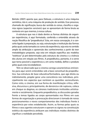 239Hamilcar Silveira Dantas Junior; Fabio Zoboli; Monara Santos Silva; Josineide de Amorim Santos
Bártolo (2007) aponta que, para Deleuze, a estrutura é uma máquina
semiótica, isto é, uma máquina de produção de sentido. Esse processo,
chamado de significação, busca dar sentido às coisas, classifica e orga-
niza signos (aspectos sensíveis) que se apresentam de forma bruta ao
contexto em que vivemos, à nossa cultura.
A estrutura que nos é dada dentre as formas distintas de organi-
zar experiências, é aqui formatada, conferida e entendida através da
noção filosófica de “propedêutica”. Esta, em nossa concepção, é o con-
ceito ligado à preparação, ou seja, estruturação e instituição das formas
pelas quais serão tomados os rumos da experiência, seja esta no sentido
amplo da atribuição e apreensão dos conhecimentos a partir do teor
metodológico proposto, seja esta em relação específica aos modelos
“estéticos” já pré-determinados pela estrutura do cinema e a vivência
dos alunos em relação aos filmes. A propedêutica, portanto, é o cerne
que torna possível a experiência e, em certa medida, define o produto
pelos quais esta irá estabelecer.
Têm-se observado que o cinema carrega características eminen-
tes para aqui serem entendidas sob a base conceitual da propedêu-
tica. Sua estrutura de base educativa/formadora, que age direta ou
indiretamente, propõe gerar uma consciência nos indivíduos, prin-
cipalmente nos aspectos que norteiam as questões socioculturais.
Como visto, o cinema, em sua forma de manifestação crítica, refle-
xiva, discursiva e, principalmente, de denúncia e de rupturas, coloca
em cheque os dogmas, os cânones tradicionais instituídos artistica-
mente e socialmente. Enquanto propedêutica, as discussões geradas
frente a temas ligados ao corpo apresentados nos filmes em suas
formas de organização e provocação direcionam à tomada de novos
posicionamentos e novos comportamentos dos indivíduos frente à
experiência por estes estabelecida. Assim, as formas pelas quais os
filmes e seus agentes estruturam e operam os signos na constituição
estética da experiência atribuem aos indivíduos modos distintos de
significar a realidade percebida.
 