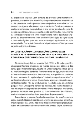 24 CORPO, SEMIÓTICA E SUBJETIVAÇÃO
da experiência corporal. Com o intuito de provocar uma melhor com-
preensão, suscitamos que o leitor faça o seguinte exercício: proponha-se
a criar uma coisa, sendo que essa coisa não pode se assemelhar ou tra-
zer com ela alguma relação com algo já existente. Com isso poderemos
confirmar se temos a capacidade de criar e pensar sem interferência de
nossas experiências. Por conseguinte, tendo identificado o rompimento
da semiótica de Peirce com a filosofia cartesiana, vamos detalhar as cate-
gorias da experiência como fator fundamental da ação do signo sobre
a mente de alguém, para nela criar outro signo equivalente ou mais
desenvolvido. Essa ação é chamada de subjetivação semiótica, processo
ausente na teoria cartesiana.
	
DA CONSTRUÇÃO DA SUBJETIVAÇÃO SEGUNDO BASES
SEMIÓTICAS DA PRIMEIRIDADE, SECUNDIDADE ETERCEIRIDADE:
EXPERIÊNCIA (FENOMENOLOGIA) DO EGO E DO NÃO-EGO
Na semiótica de Peirce, segundo Ibri (1992, p. 9), toda experiên-
cia corporal humana em relação ao mundo externo dos objetos e dos
seres, que é fenomenológica, resulta em uma ou algumas ideias gerais
na mente do sujeito pensante, formando nele um ego, muito distinto
da noção intuitiva cartesiana. Desse modo, as experiências passadas
formam na mente do sujeito alguns “resultados cognitivos do viver”, e
em hipótese alguma se tratam de resultados absolutos enquanto repre-
sentações mentais fiéis ou irredutíveis da realidade como se o sistema
psíquico fosse um espelho perfeito da natureza. Tais resultados cogniti-
vos das experiências pretéritas existem na forma de signos, implicando,
portanto, representações parciais ou complementares das vivências,
conforme a operação abdutiva – sugestiva – do pensamento.
Esses signos, enquanto “resultados cognitivos do viver”, assumem
certas especificidades de acordo com a mente da pessoa que o significa,
mesmo porque essa última não deixa de se constituir por signos subjeti-
vados em sua mente e cérebro e objetivados em seu corpo. Ao conside-
 