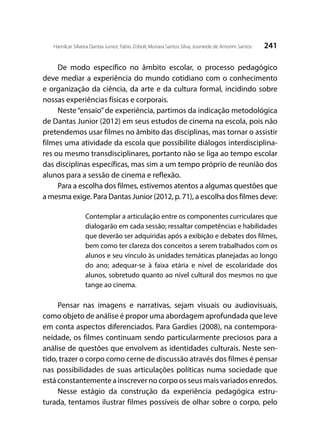 241Hamilcar Silveira Dantas Junior; Fabio Zoboli; Monara Santos Silva; Josineide de Amorim Santos
De modo específico no âmbito escolar, o processo pedagógico
deve mediar a experiência do mundo cotidiano com o conhecimento
e organização da ciência, da arte e da cultura formal, incidindo sobre
nossas experiências físicas e corporais.
Neste“ensaio”de experiência, partimos da indicação metodológica
de Dantas Junior (2012) em seus estudos de cinema na escola, pois não
pretendemos usar filmes no âmbito das disciplinas, mas tornar o assistir
filmes uma atividade da escola que possibilite diálogos interdisciplina-
res ou mesmo transdisciplinares, portanto não se liga ao tempo escolar
das disciplinas específicas, mas sim a um tempo próprio de reunião dos
alunos para a sessão de cinema e reflexão.
Para a escolha dos filmes, estivemos atentos a algumas questões que
a mesma exige. Para Dantas Junior (2012, p. 71), a escolha dos filmes deve:
Contemplar a articulação entre os componentes curriculares que
dialogarão em cada sessão; ressaltar competências e habilidades
que deverão ser adquiridas após a exibição e debates dos filmes,
bem como ter clareza dos conceitos a serem trabalhados com os
alunos e seu vínculo às unidades temáticas planejadas ao longo
do ano; adequar-se à faixa etária e nível de escolaridade dos
alunos, sobretudo quanto ao nível cultural dos mesmos no que
tange ao cinema.
	
Pensar nas imagens e narrativas, sejam visuais ou audiovisuais,
como objeto de análise é propor uma abordagem aprofundada que leve
em conta aspectos diferenciados. Para Gardies (2008), na contempora-
neidade, os filmes continuam sendo particularmente preciosos para a
análise de questões que envolvem as identidades culturais. Neste sen-
tido, trazer o corpo como cerne de discussão através dos filmes é pensar
nas possibilidades de suas articulações políticas numa sociedade que
está constantemente a inscrever no corpo os seus mais variados enredos.
Nesse estágio da construção da experiência pedagógica estru-
turada, tentamos ilustrar filmes possíveis de olhar sobre o corpo, pelo
 