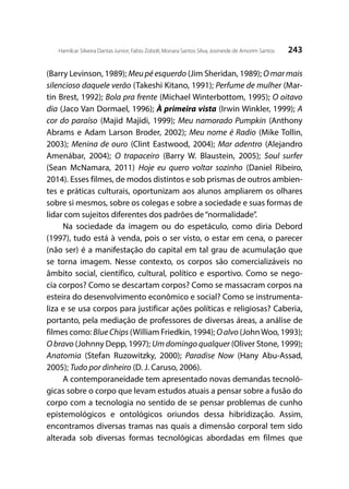 243Hamilcar Silveira Dantas Junior; Fabio Zoboli; Monara Santos Silva; Josineide de Amorim Santos
(Barry Levinson, 1989); Meu pé esquerdo (Jim Sheridan, 1989); O mar mais
silencioso daquele verão (Takeshi Kitano, 1991); Perfume de mulher (Mar-
tin Brest, 1992); Bola pra frente (Michael Winterbottom, 1995); O oitavo
dia (Jaco Van Dormael, 1996); À primeira vista (Irwin Winkler, 1999); A
cor do paraíso (Majid Majidi, 1999); Meu namorado Pumpkin (Anthony
Abrams e Adam Larson Broder, 2002); Meu nome é Radio (Mike Tollin,
2003); Menina de ouro (Clint Eastwood, 2004); Mar adentro (Alejandro
Amenábar, 2004); O trapaceiro (Barry W. Blaustein, 2005); Soul surfer
(Sean McNamara, 2011) Hoje eu quero voltar sozinho (Daniel Ribeiro,
2014). Esses filmes, de modos distintos e sob prismas de outros ambien-
tes e práticas culturais, oportunizam aos alunos ampliarem os olhares
sobre si mesmos, sobre os colegas e sobre a sociedade e suas formas de
lidar com sujeitos diferentes dos padrões de“normalidade”.
Na sociedade da imagem ou do espetáculo, como diria Debord
(1997), tudo está à venda, pois o ser visto, o estar em cena, o parecer
(não ser) é a manifestação do capital em tal grau de acumulação que
se torna imagem. Nesse contexto, os corpos são comercializáveis no
âmbito social, científico, cultural, político e esportivo. Como se nego-
cia corpos? Como se descartam corpos? Como se massacram corpos na
esteira do desenvolvimento econômico e social? Como se instrumenta-
liza e se usa corpos para justificar ações políticas e religiosas? Caberia,
portanto, pela mediação de professores de diversas áreas, a análise de
filmes como: BlueChips (William Friedkin, 1994); Oalvo (JohnWoo, 1993);
O bravo (Johnny Depp, 1997); Um domingo qualquer (Oliver Stone, 1999);
Anatomia (Stefan Ruzowitzky, 2000); Paradise Now (Hany Abu-Assad,
2005); Tudo por dinheiro (D. J. Caruso, 2006).
A contemporaneidade tem apresentado novas demandas tecnoló-
gicas sobre o corpo que levam estudos atuais a pensar sobre a fusão do
corpo com a tecnologia no sentido de se pensar problemas de cunho
epistemológicos e ontológicos oriundos dessa hibridização. Assim,
encontramos diversas tramas nas quais a dimensão corporal tem sido
alterada sob diversas formas tecnológicas abordadas em filmes que
 