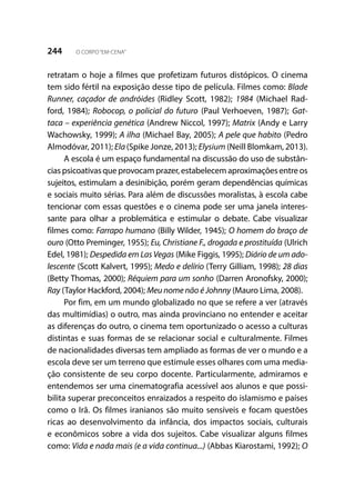 244 O CORPO“EM-CENA”
retratam o hoje a filmes que profetizam futuros distópicos. O cinema
tem sido fértil na exposição desse tipo de película. Filmes como: Blade
Runner, caçador de andróides (Ridley Scott, 1982); 1984 (Michael Rad-
ford, 1984); Robocop, o policial do futuro (Paul Verhoeven, 1987); Gat-
taca – experiência genética (Andrew Niccol, 1997); Matrix (Andy e Larry
Wachowsky, 1999); A ilha (Michael Bay, 2005); A pele que habito (Pedro
Almodóvar, 2011); Ela(Spike Jonze, 2013); Elysium (Neill Blomkam, 2013).
A escola é um espaço fundamental na discussão do uso de substân-
cias psicoativas que provocam prazer, estabelecem aproximações entre os
sujeitos, estimulam a desinibição, porém geram dependências químicas
e sociais muito sérias. Para além de discussões moralistas, à escola cabe
tencionar com essas questões e o cinema pode ser uma janela interes-
sante para olhar a problemática e estimular o debate. Cabe visualizar
filmes como: Farrapo humano (Billy Wilder, 1945); O homem do braço de
ouro (Otto Preminger, 1955); Eu, Christiane F., drogada e prostituída (Ulrich
Edel, 1981); Despedida em Las Vegas (Mike Figgis, 1995); Diário de um ado-
lescente (Scott Kalvert, 1995); Medo e delírio (Terry Gilliam, 1998); 28 dias
(Betty Thomas, 2000); Réquiem para um sonho (Darren Aronofsky, 2000);
Ray (Taylor Hackford, 2004); Meu nome não é Johnny (Mauro Lima, 2008).
Por fim, em um mundo globalizado no que se refere a ver (através
das multimídias) o outro, mas ainda provinciano no entender e aceitar
as diferenças do outro, o cinema tem oportunizado o acesso a culturas
distintas e suas formas de se relacionar social e culturalmente. Filmes
de nacionalidades diversas tem ampliado as formas de ver o mundo e a
escola deve ser um terreno que estimule esses olhares com uma media-
ção consistente de seu corpo docente. Particularmente, admiramos e
entendemos ser uma cinematografia acessível aos alunos e que possi-
bilita superar preconceitos enraizados a respeito do islamismo e países
como o Irã. Os filmes iranianos são muito sensíveis e focam questões
ricas ao desenvolvimento da infância, dos impactos sociais, culturais
e econômicos sobre a vida dos sujeitos. Cabe visualizar alguns filmes
como: Vida e nada mais (e a vida continua...) (Abbas Kiarostami, 1992); O
 