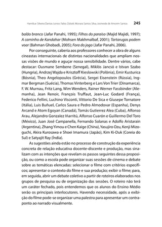 245Hamilcar Silveira Dantas Junior; Fabio Zoboli; Monara Santos Silva; Josineide de Amorim Santos
balão branco (Jafar Panahi, 1995); Filhos do paraíso (Majid Majidi, 1997);
A caminho de Kandahar (Mohsen Makhmalbaf, 2001); Tartarugas podem
voar (Bahman Ghobadi, 2005); Fora do jogo (Jafar Panahi, 2006).
Por conseguinte, caberia aos professores conhecer a obra de alguns
cineastas internacionais de distintas nacionalidades que ampliam nos-
sas visões de mundo e aguçar nossa sensibilidade. Dentre vários, cabe
destacar: Ousmane Sembene (Senegal), Miklós Jancsó e Istvan Szabo
(Hungria), AndrzejWajda e Krisztoff Kieslowski (Polônia), Emir Kusturica
(Bósnia), Theo Angelopoulos (Grécia), Sergei Eisenstein (Rússia), Ing-
mar Bergman (Suécia), Thomas Vinterberg e Lars Von Trier (Dinamarca),
F. W. Murnau, Fritz Lang, Wim Wenders, Rainer Werner Fassbinder (Ale-
manha), Jean Renoir, François Truffaut, Jean-Luc Godard (França),
Federico Fellini, Luchino Visconti, Vittorio De Sica e Giusepe Tornatore
(Itália), Luis Buñuel, Carlos Saura e Pedro Almodovar (Espanha), Denys
Arcand e Atom Egoyan (Canadá), Tomás Gutierrez Alea (Cuba), Alfonso
Arau, Alejandro Gonzalez Iñarritú, Alfonso Cuarón e Guillermo Del Toro
(México), Juan José Campanella, Fernando Solanas e Adolfo Aristarain
(Argentina), ZhangYimou e Chen Kaige (China),Yasujiro Ozu, Kenji Mizo-
guchi, Akira Kurosawa e Shoei Imamura (Japão), Kim Ki-Duk (Coreia do
Sul) e Satyajit Ray (Índia).
As sugestões ainda estão no processo de construção da experiência
concreta de relação educativa docente-discente e produção, mas sina-
lizam com as intenções que revelam os passos seguintes dessa proposi-
ção, ou como a escola pode organizar suas sessões de cinema e debate
sobre as temáticas elencadas: selecionar o filme com critérios específi-
cos; apresentar o contexto do filme e sua produção; exibir o filme; para,
em seguida, abrir um debate coletivo a partir de roteiros elaborados nos
grupos de pesquisa ou de organização das sessões. O roteiro não terá
um caráter fechado, pois entendemos que os alunos do Ensino Médio
serão os principais interlocutores. Havendo necessidade, após a exibi-
ção do filme pode-se organizar uma palestra para apresentar um contra-
ponto ao narrado visualmente.
 