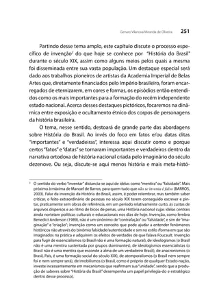 251Genaro Vilanova Miranda de Oliveira
Partindo desse tema amplo, este capítulo discute o processo espe-
cífico de invenção2
do que hoje se conhece por “História do Brasil”
durante o século XIX, assim como alguns meios pelos quais a mesma
foi disseminada entre sua vasta população. Um destaque especial será
dado aos trabalhos pioneiros de artistas da Academia Imperial de Belas
Artes que, diretamente financiados pelo Império brasileiro, foram encar-
regados de eternizarem, em cores e formas, os episódios então entendi-
dos como os mais importantes para a formação do recém independente
estado nacional. Acerca desses destaques pictóricos, focaremos na dinâ-
mica entre exposição e ocultamento étnico dos corpos de personagens
da história brasileira.	
O tema, nesse sentido, destoará de grande parte das abordagens
sobre História do Brasil. Ao invés do foco em fatos e/ou datas ditas
“importantes” e “verdadeiras”, interessa aqui discutir como e porque
certos“fatos”e“datas”se tornaram importantes e verdadeiros dentro da
narrativa ortodoxa de história nacional criada pelo imaginário do século
dezenove. Ou seja, discute-se aqui menos história e mais meta-histó-
2
	 O sentido do verbo“inventar”distancia-se aqui de idéias como“mentira”ou“falsidade”. Mais
próximo à máxima de Manoel de Barros, para quem tudo que não se inventa é falso (BARROS,
2003). Falar da invenção da História do Brasil, assim, é poder relembrar, mas também saber
criticar, o feito extraordinário de pessoas no século XIX terem conseguido escrever e pin-
tar, praticamente sem obras de referência, em um período relativamente curto, às custas de
arquivos dispersos e ao ritmo de bicos de penas, uma História nacional cujas idéias centrais
ainda norteiam políticas culturais e educacionais nos dias de hoje. Invenção, como lembra
Benedict Anderson (1989), não é um sinônimo de“contrafação”ou“falsidade”, e sim de“ima-
ginação” e “criação”; invenção como um conceito que pode ajudar a entender fenômenos
históricos não através do binômio falsidade/autenticidade e sim no estilo /forma em que são
imaginados na prática e adquirem os efeitos de verdades de que falava Foucault. Invenção
para fugir de essencialismos (o Brasil não é uma formação natural), de ideologismos (o Brasil
não é uma mentira sustentada por grupos dominantes), de ideologismos essencialistas (o
Brasil não é uma mentira que esconde a alma de um verdadeiro Brasil), de anacronismos (o
Brasil, País, é uma formação social do século XIX), de atemporalismos (o Brasil nem sempre
foi e nem sempre será), de imobilismos (o Brasil, como é próprio de qualquer Estado-nação,
investe incessantemente em mecanismos que reafirmam sua“unidade”, sendo que a produ-
ção de saberes sobre “História do Brasil” desempenha um papel privilegia-do e estratégico
dentro desse processo).
 