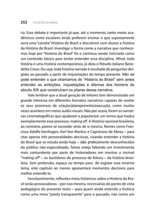 252 A ESTÉTICA DO OPACO
ria. Esse debate é importante já que, até o momento, tanto meios aca-
dêmicos como escolares ainda preferem ensinar o que supostamente
seria uma “correta” História do Brasil a discutirem com alunos a história
da História do Brasil. Investigar a forma como a narrativa que conhece-
mos hoje por “História do Brasil” foi e continua sendo (re)criada como
um conteúdo básico para tentar entender essa disciplina. Afinal, toda
história é uma história contemporânea, já dizia o filósofo italiano Bene-
detto Croce. Ou seja, toda história narrada é resultado de perguntas diri-
gidas ao passado a partir de inquietações do tempo presente. Não se
pode entender o que chamamos de “História do Brasil” sem antes
entender as ambições, inquietações e dilemas dos homens do
século XIX que construíram os pilares dessa narrativa.
Vale lembrar que a atual geração de leitores tem demonstrado um
grande interesse em diferentes formatos narrativos capazes de revelar
os seus processos de criação/planejamento/execução, como muitas
vezes acontece em meios audio-visuais. Não por acaso, foram as narrati-
vas cinematográficas que ajudaram a popularizar um termo que traduz
exemplarmente esse processo: making off. A História nacional brasileira,
ao contrário, parece se esconder atrás de si mesma. Nomes como Fran-
cisco Adolfo Varnhagen, Karl Von Martius e Capistrano de Abreu – para
citar apenas três personalidades decisivas, visando entender a história
do Brasil que se estuda ainda hoje – são praticamente desconhecidos
do público não-especializado. Talvez esteja faltando um investimento
mais contundente por parte de historiadores em mostrar o incrível
“making off” – os bastidores do processo de feitura – da história brasi-
leira. Sem pretensão, espaço ou tempo para de esgotar esse enorme
tema, este capítulo ao menos apresentará momentos decisivos para
melhor entendê-lo.
Inevitavelmente, reflexões meta-históricas sobre a História do Bra-
sil serão provocadoras – por isso mesmo, necessárias do ponto de vista
pedagógico do presente texto – para quem ainda entende a história
como uma mera “janela transparente” para o passado, não como um
 