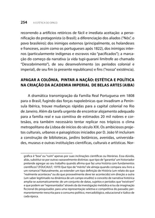 254 A ESTÉTICA DO OPACO
recorrendo a artifícios retóricos de fácil e imediata aceitação: a perso-
nificação do protagonista (o Brasil); a diferenciação dos aliados (“Nós”, o
povo brasileiro); dos inimigos externos (principalmente, os holandeses
e franceses, assim como os portugueses após 1822), dos inimigos inter-
nos (particularmente indígenas e escravos não “pacificados”); a marca-
ção do começo da narrativa (a vida tupi-guarani limítrofe ao chamado
“Descobrimento”), de seu desenvolvimento (os períodos colonial e
imperial), de seu fim (o presente republicano) e fins (“nossa”existência).
APAGAR A COLÔNIA, PINTAR A NAÇÃO: ESTÉTICA E POLÍTICA
NA CRIAÇÃO DA ACADEMIA IMPERIAL DE BELAS ARTES (AIBA)
A dramática transmigração da Família Real Portuguesa em 1808
para o Brasil, fugindo das forças napoleônicas que invadiram a Penín-
sula Ibérica, trouxe mudanças rápidas para a capital colonial no Rio
de Janeiro. Além da tarefa urgente de encontrar alojamento adequado
para a família real e sua comitiva de estimados 20 mil nobres e cor-
tesãos, era também necessário tentar replicar nos trópicos o clima
metropolitano da Lisboa de inícios do século XIX. Os ambiciosos proje-
tos culturais, urbanos e paisagísticos iniciados por D. João VI incluíram
a construção de bibliotecas, jardins botânicos, avenidas, universida-
des, museus e outras instituições científicas, culturais e artísticas. Nor-
gráfica é “boa” ou “ruim” apenas por suas inclinações científicas ou literárias. Essa dúvida,
aliás, substitui-se por outras razoavelmente distintas: que tipo de“garantia”um historiador
pretende agregar ao seu trabalho quando afirma que faz uma história com fundamentos
científicos? (FOUCAULT, 1979) Que tipo de“mérito”ele almeja quando compara seu livro a
um romance? Naturalmente, ao estender um tipo definição de História (um relato do que
“realmente aconteceu”ou do que provavelmente deve ter acontecido) em direção a outra
(um saber legitimado na dinâmica de um campo erudito) o conceito de narrativa histórica
amplia-se automaticamente: de um conjunto de datas, sujeitos e períodos que “existiram”
e que podem ser“representados”através da da investigação metódica e/ou da imaginação
ficcional do pesquisador, para uma representação seletiva e competitiva do passado; per-
manentemente reescrita para o consumo político, mercadológico, educacional e lúdico de
cada época.
 