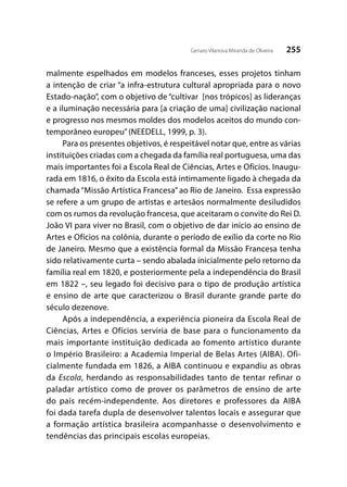 255Genaro Vilanova Miranda de Oliveira
malmente espelhados em modelos franceses, esses projetos tinham
a intenção de criar “a infra-estrutura cultural apropriada para o novo
Estado-nação”, com o objetivo de “cultivar [nos trópicos] as lideranças
e a iluminação necessária para [a criação de uma] civilização nacional
e progresso nos mesmos moldes dos modelos aceitos do mundo con-
temporâneo europeu”(NEEDELL, 1999, p. 3).
Para os presentes objetivos, é respeitável notar que, entre as várias
instituições criadas com a chegada da família real portuguesa, uma das
mais importantes foi a Escola Real de Ciências, Artes e Ofícios. Inaugu-
rada em 1816, o êxito da Escola está intimamente ligado à chegada da
chamada “Missão Artística Francesa” ao Rio de Janeiro. Essa expressão
se refere a um grupo de artistas e artesãos normalmente desiludidos
com os rumos da revolução francesa, que aceitaram o convite do Rei D.
João VI para viver no Brasil, com o objetivo de dar início ao ensino de
Artes e Ofícios na colônia, durante o período de exílio da corte no Rio
de Janeiro. Mesmo que a existência formal da Missão Francesa tenha
sido relativamente curta – sendo abalada inicialmente pelo retorno da
família real em 1820, e posteriormente pela a independência do Brasil
em 1822 –, seu legado foi decisivo para o tipo de produção artística
e ensino de arte que caracterizou o Brasil durante grande parte do
século dezenove.
Após a independência, a experiência pioneira da Escola Real de
Ciências, Artes e Ofícios serviria de base para o funcionamento da
mais importante instituição dedicada ao fomento artístico durante
o Império Brasileiro: a Academia Imperial de Belas Artes (AIBA). Ofi-
cialmente fundada em 1826, a AIBA continuou e expandiu as obras
da Escola, herdando as responsabilidades tanto de tentar refinar o
paladar artístico como de prover os parâmetros de ensino de arte
do país recém-independente. Aos diretores e professores da AIBA
foi dada tarefa dupla de desenvolver talentos locais e assegurar que
a formação artística brasileira acompanhasse o desenvolvimento e
tendências das principais escolas europeias.
 
