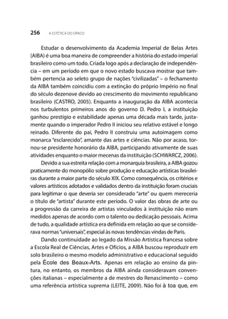 256 A ESTÉTICA DO OPACO
Estudar o desenvolvimento da Academia Imperial de Belas Artes
(AIBA) é uma boa maneira de compreender a história do estado imperial
brasileiro como um todo. Criada logo após a declaração de independên-
cia – em um período em que o novo estado buscava mostrar que tam-
bém pertencia ao seleto grupo de nações “civilizadas” – o fechamento
da AIBA também coincidiu com a extinção do próprio Império no final
do século dezenove devido ao crescimento do movimento republicano
brasileiro (CASTRO, 2005). Enquanto a inauguração da AIBA acontecia
nos turbulentos primeiros anos do governo D. Pedro I, a instituição
ganhou prestígio e estabilidade apenas uma década mais tarde, justa-
mente quando o imperador Pedro II iniciou seu relativo estável e longo
reinado. Diferente do pai, Pedro II construiu uma autoimagem como
monarca “esclarecido”, amante das artes e ciências. Não por acaso, tor-
nou-se presidente honorário da AIBA, participando ativamente de suas
atividades enquanto o maior mecenas da instituição (SCHWARCZ, 2006).
Devido a sua estreita relação com a monarquia brasileira, a AIBA gozou
praticamente do monopólio sobre produção e educação artísticas brasilei-
ras durante a maior parte do século XIX. Como consequência, os critérios e
valores artísticos adotados e validados dentro da instituição foram cruciais
para legitimar o que deveria ser considerado “arte” ou quem mereceria
o título de “artista” durante este período. O valor das obras de arte ou
a progressão da carreira de artistas vinculados à instituição não eram
medidos apenas de acordo com o talento ou dedicação pessoais. Acima
de tudo, a qualidade artística era definida em relação ao que se conside-
rava normas“universais”, especial às novas tendências vindas de Paris.
Dando continuidade ao legado da Missão Artística francesa sobre
a Escola Real de Ciências, Artes e Ofícios, a AIBA buscou reproduzir em
solo brasileiro o mesmo modelo administrativo e educacional seguido
pela École des Beaux-Arts. Apenas em relação ao ensino da pin-
tura, no entanto, os membros da AIBA ainda consideravam conven-
ções italianas – especialmente a de mestres do Renascimento – como
uma referência artística suprema (LEITE, 2009). Não foi à toa que, em
 