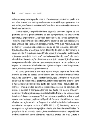 26 CORPO, SEMIÓTICA E SUBJETIVAÇÃO
ralizados enquanto ego da pessoa. Em nossas experiências podemos
reconhecer esse processo quando somos acometidos por pensamentos
estranhos, confluentes ou contraditórios face às nossas reflexões mais
familiares e naturais.
Sendo assim, a experiência é um segundo que vem depois de um
primeiro que é a pessoa mesma ou seu ego primeiro. Na situação de
segundo, a experiência“[...] se opõe aqui e agora ao sujeito, conferindo-
-lhe uma experiência de dualidade, torna-se para o ego sua negação, ou
seja, um não-ego [isto é, um outro] [...]”(IBRI, 1992, p. 8). Assim, na pena
de Peirce: “Tornamo-nos conscientes do eu ao nos tornarmos conscien-
tes do não eu [ou seja, de um outro diferente de nós]”. De tal maneira, o
não-ego, isto é, o outro da experiência, agora já integrado – subjetivado
– à mente do sujeito como um “resultado cognitivo do viver”, não parti-
cipa de imediato das ações desse mesmo sujeito na condição de pessoa
ou ego na realidade, pois ele permanece na mente de modo latente, a
espera de uma nova aderência – um signo – em que possa se agarrar e,
assim, movimentar-se cognitivamente.
O outro permanece, durante algum tempo, agora na forma de
dúvida, distinto da pessoa que o acolhe em seu interior mental como
resultado cognitivo. O ego já estabelecido, que também é o resultado
cognitivo de experiências pretéritas, estende seu conflito exterior com
o não-ego para dentro de si a partir dos fragmentos – resultados cog-
nitivos – incorporados desde a experiência externa na condição de
outro. O curioso é compreendermos que tudo isso ocorre indepen-
dentemente do sujeito ou ego já estabelecido. Trata-se de um processo
inevitável! Assim, vemos que “[...] a experiência pretérita sobre a qual
não se tem qualquer poder modificador [...] é uma pluralidade de ocor-
rências, um aglomerado de fragmentos individuais delimitados como
recortes no espaço e no tempo” (IBRI, 1992, p. 8). O não-ego incorpo-
rado passa a agir sobre o ego já estabelecido, lhe criando dúvidas. “A
propósito do estatuto da dúvida, Peirce o afirma como uma experiência
de binaridade em que o elemento negativo exerce sua força [sobre o
 