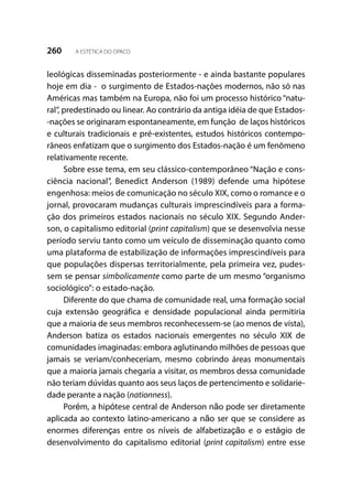 260 A ESTÉTICA DO OPACO
leológicas disseminadas posteriormente - e ainda bastante populares
hoje em dia - o surgimento de Estados-nações modernos, não só nas
Américas mas também na Europa, não foi um processo histórico “natu-
ral”, predestinado ou linear. Ao contrário da antiga idéia de que Estados-
-nações se originaram espontaneamente, em função de laços históricos
e culturais tradicionais e pré-existentes, estudos históricos contempo-
râneos enfatizam que o surgimento dos Estados-nação é um fenômeno
relativamente recente.
Sobre esse tema, em seu clássico-contemporâneo “Nação e cons-
ciência nacional”, Benedict Anderson (1989) defende uma hipótese
engenhosa: meios de comunicação no século XIX, como o romance e o
jornal, provocaram mudanças culturais imprescindíveis para a forma-
ção dos primeiros estados nacionais no século XIX. Segundo Ander-
son, o capitalismo editorial (print capitalism) que se desenvolvia nesse
período serviu tanto como um veículo de disseminação quanto como
uma plataforma de estabilização de informações imprescindíveis para
que populações dispersas territorialmente, pela primeira vez, pudes-
sem se pensar simbolicamente como parte de um mesmo “organismo
sociológico”: o estado-nação.
Diferente do que chama de comunidade real, uma formação social
cuja extensão geográfica e densidade populacional ainda permitiria
que a maioria de seus membros reconhecessem-se (ao menos de vista),
Anderson batiza os estados nacionais emergentes no século XIX de
comunidades imaginadas: embora aglutinando milhões de pessoas que
jamais se veriam/conheceriam, mesmo cobrindo áreas monumentais
que a maioria jamais chegaria a visitar, os membros dessa comunidade
não teriam dúvidas quanto aos seus laços de pertencimento e solidarie-
dade perante a nação (nationness).
Porém, a hipótese central de Anderson não pode ser diretamente
aplicada ao contexto latino-americano a não ser que se considere as
enormes diferenças entre os níveis de alfabetização e o estágio de
desenvolvimento do capitalismo editorial (print capitalism) entre esse
 