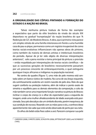 262 A ESTÉTICA DO OPACO
A ORIGINALIDADE DAS CÓPIAS: PINTANDO A FORMAÇÃO DO
ESTADO E A NAÇÃO NO BRASIL
	 Talvez nenhuma pintura traduza de forma tão exemplar
a expectativa que parte da elite brasileira da virada do século XIX
depositava na gradual “europeização” da nação brasileira do que “A
Redenção de Cã”,de Modesto Brocos. A obra, que à primeira vista parece
um simples retrato de uma família interiorana em frente a uma humilde
casa de pau-a-pique, permanece como um registro insuperável de como
teorias raciais-evolutivas influenciaram não apenas obras de pintores,
como também da maioria de demais artistas e intelectuais brasileiros
do período. Apesar de já ter sido objeto de diversas interpretações
anteriores8
, vale a pena revisitar o tema principal da pintura: a previsão
– então respaldada por interpretações de teorias raciais científicas – de
que as sucessivas gerações de brasileiros necessariamente passariam
por um processo crescente de embranquecimento, o qual extinguiria
quaisquer traços africanos e indígenas na população nacional.
No centro do quadro (Figura 1), uma mãe de pele morena está sen-
tada sobre um banco rústico de madeira. Na curva de seu braço esquerdo,
ela carinhosamente acalenta um recém-nascido de pele alva. Mais do que
sugerir conforto ou proteção materna, além de indicar o ponto exato de
simetria e equilíbrio para os demais elementos da composição, o colo da
mãe também serve uma importante função narrativa na pintura de Brocos:
inclinar o corpo da criança (e o olhar do espectador) para a esquerda da
imagem, onde uma mulher afrodescendente de idade avançada está posi-
cionada.Seuspésdescalçossãoumsímbolodiscreto,poréminequívoco,de
sua condição de escrava. Rezando com as mãos para o céu, a senhora idosa
aparentemente não sabe que está sendo observada de perto por seu neto.
Os olhos do bebê estão fixos sobre a avó. Parecem comparar sua pele
8
	 CARDOSO (2008), CHRISTO (2009), SCHLICHTA (2006), BITTENCOURT (2005) and SCHWARCZ
(1993).
 