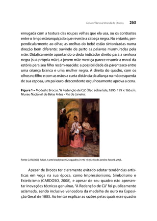 263Genaro Vilanova Miranda de Oliveira
enrugada com a textura das roupas velhas que ela usa, ou os contrastes
entre o lenço esbranquiçado que reveste a cabeça negra. No entanto, per-
pendicularmente ao olhar, as orelhas do bebê estão sintonizadas numa
direção bem diferente: ouvindo de perto as palavras murmuradas pela
mãe. Didaticamente apontando o dedo indicador direito para a senhora
negra (sua própria mãe), a jovem mãe mestiça parece resumir a moral da
estória para seu filho recém-nascido: a possibilidade da parentesco entre
uma criança branca e uma mulher negra. À direita do quadro, com os
olhos no filho e com as mãos a curta distância da aliança na mão esquerda
de sua esposa, um pai euro-descendente orgulhosamente aprova a cena.
Figura 1 – Modesto Brocos.“A Redenção de Cã”. Óleo sobre tela, 1895. 199 × 166 cm.
Museu Nacional de Belas Artes - Rio de Janeiro.
Fonte: CARDOSO, Rafael. A arte brasileira em 25 quadros [1790-1930]. Rio de Janeiro: Record, 2008.
Apesar de Brocos ter claramente evitado adotar tendências artís-
ticas em voga na sua época, como Impressionismo, Simbolismo e
Esteticismo (CARDOSO, 2008), e apesar de seu quadro não apresen-
tar inovações técnicas genuínas, “A Redenção de Cã” foi publicamente
aclamada, sendo inclusive vencedora da medalha de ouro na Exposi-
ção Geral de 1885. Ao tentar explicar as razões pelas quais esse quadro
 