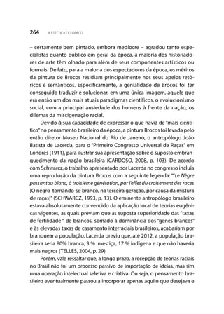 264 A ESTÉTICA DO OPACO
– certamente bem pintado, embora medíocre – agradou tanto espe-
cialistas quanto público em geral da época, a maioria dos historiado-
res de arte têm olhado para além de seus componentes artísticos ou
formais. De fato, para a maioria dos espectadores da época, os méritos
da pintura de Brocos residiam principalmente nos seus apelos retó-
ricos e semânticos. Especificamente, a genialidade de Brocos foi ter
conseguido traduzir e solucionar, em uma única imagem, aquele que
era então um dos mais atuais paradigmas científicos, o evolucionismo
social, com a principal ansiedade dos homens à frente da nação, os
dilemas da miscigenação racial.
Devido à sua capacidade de expressar o que havia de “mais cientí-
fico”no pensamento brasileiro da época, a pintura Brocos foi levada pelo
então diretor Museu Nacional do Rio de Janeiro, o antropólogo João
Batista de Lacerda, para o “Primeiro Congresso Universal de Raças” em
Londres (1911), para ilustrar sua apresentação sobre o suposto embran-
quecimento da nação brasileira (CARDOSO, 2008, p. 103). De acordo
com Schwarcz, o trabalho apresentado por Lacerda no congresso incluía
uma reprodução da pintura Brocos com a seguinte legenda: ““Le Nègre
passantau blanc, à troisième génération, par l’effet du croisement des races
[O negro tornando-se branco, na terceira geração, por causa da mistura
de raças]” (SCHWARCZ, 1993, p. 13). O eminente antropólogo brasileiro
estava absolutamente convencido da aplicação local de teorias eugêni-
cas vigentes, as quais previam que as suposta superioridade das “taxas
de fertilidade “ de brancos, somado à dominância dos “genes brancos”
e às elevadas taxas de casamento interraciais brasileiros, acabariam por
branquear a população. Lacerda previu que, até 2012, a população bra-
sileira seria 80% branca, 3 % mestiça, 17 % indígena e que não haveria
mais negros (TELLES, 2004, p. 29).
Porém, vale ressaltar que, a longo prazo, a recepção de teorias raciais
no Brasil não foi um processo passivo de importação de ideias, mas sim
uma operação intelectual seletiva e criativa. Ou seja, o pensamento bra-
sileiro eventualmente passou a incorporar apenas aquilo que desejava e
 
