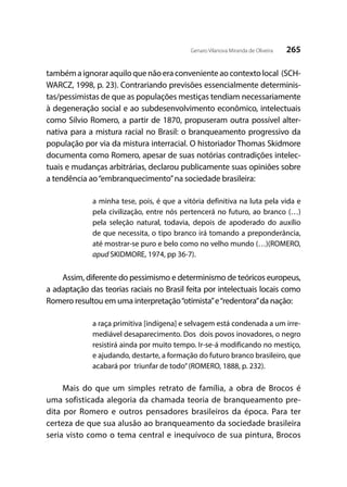 265Genaro Vilanova Miranda de Oliveira
também a ignorar aquilo que não era conveniente ao contexto local (SCH-
WARCZ, 1998, p. 23). Contrariando previsões essencialmente determinis-
tas/pessimistas de que as populações mestiças tendiam necessariamente
à degeneração social e ao subdesenvolvimento econômico, intelectuais
como Silvio Romero, a partir de 1870, propuseram outra possível alter-
nativa para a mistura racial no Brasil: o branqueamento progressivo da
população por via da mistura interracial. O historiador Thomas Skidmore
documenta como Romero, apesar de suas notórias contradições intelec-
tuais e mudanças arbitrárias, declarou publicamente suas opiniões sobre
a tendência ao“embranquecimento”na sociedade brasileira:
a minha tese, pois, é que a vitória definitiva na luta pela vida e
pela civilização, entre nós pertencerá no futuro, ao branco (…)
pela seleção natural, todavia, depois de apoderado do auxílio
de que necessita, o tipo branco irá tomando a preponderância,
até mostrar-se puro e belo como no velho mundo (…)(ROMERO,
apud SKIDMORE, 1974, pp 36-7).
Assim, diferente do pessimismo e determinismo de teóricos europeus,
a adaptação das teorias raciais no Brasil feita por intelectuais locais como
Romero resultou em uma interpretação“otimista”e“redentora”da nação:
a raça primitiva [indígena] e selvagem está condenada a um irre-
mediável desaparecimento. Dos dois povos inovadores, o negro
resistirá ainda por muito tempo. Ir-se-á modificando no mestiço,
e ajudando, destarte, a formação do futuro branco brasileiro, que
acabará por triunfar de todo”(ROMERO, 1888, p. 232).
Mais do que um simples retrato de família, a obra de Brocos é
uma sofisticada alegoria da chamada teoria de branqueamento pre-
dita por Romero e outros pensadores brasileiros da época. Para ter
certeza de que sua alusão ao branqueamento da sociedade brasileira
seria visto como o tema central e inequívoco de sua pintura, Brocos
 
