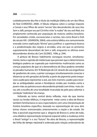 266 A ESTÉTICA DO OPACO
cuidadosamente deu-lhe o título da maldição bíblica de um dos filhos
de Noé (CARDOSO, 2008). A fábula religiosa sobre o castigo imposto
a Canaã e seus filhos de serem “servos” dos descendentes de seus tios
Sem e Jafé, porque seu pai Cã tinha visto“a nudez”do seu avô Noé, era
amplamente conhecida por população de maioria católica brasileira.
Em sociedades cristãs, escravocratas e racistas, tais como Brasil e EUA
do século XIX (JOHNSON, 2004), esta estória bíblica era comummente
evocada como explicação “divina” para justificar a supremacia branca
e a predestinação dos negros à servidão, uma vez que os primeiros
supostamente descendiam de Sem e Jafé, enquanto os últimos eram
descendentes diretos de Cam (SLENES, 1996, p. 294).
A pintura de Brocos habilmente conseguia resumir, simultanea-
mente, tanto a opinião de intelectuais que previam que o determinismo
biológico poderia ser superado por matrimônios multirraciais como as
crenças populares de que só a benevolência de Deus poderia remediar
os pecados humanos. Em“A Redenção de Cã”, através do uso engenhoso
de gradientes de cores, o pintor consegue simultaneamente conectar e
distanciar as três gerações da família: a partir do pigmento preto inequí-
voco usado para representar a avó, aos tons marrons usados para recor-
dar as ambiguidades sociais e fenotípicas vividas por mulatos como a
jovem mãe; ao patriarca euro-descendente pintado com tintas mais cla-
ras; até a escolha de uma tonalidade imaculada da pele para salientar a
condição“redentora”da criança.
Voltando ao tema central desta reflexão, mais do que teorias
raciais ou lendas bíblicas, é importante notar como a obra de Brocos
também familiarizava os seus espectadores com uma interpretação de
história brasileira específica, baseada na representação de seus dois
temas chaves mencionados anteriormente: o nação e do estado. De
fato, é possível argumentar que a alegoria de Brocos é, antes de tudo,
uma didática representação temporal-espacial sobre a mudança entre
o Brasil “antigo” e o seu “futuro”. Na obra de Brocos, a representação
da linha do tempo nacional é ordenada pela relação ambivalente de
 