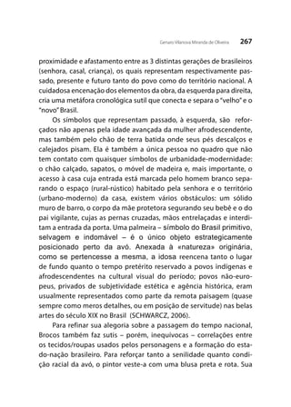 267Genaro Vilanova Miranda de Oliveira
proximidade e afastamento entre as 3 distintas gerações de brasileiros
(senhora, casal, criança), os quais representam respectivamente pas-
sado, presente e futuro tanto do povo como do território nacional. A
cuidadosa encenação dos elementos da obra, da esquerda para direita,
cria uma metáfora cronológica sutil que conecta e separa o “velho”e o
“novo”Brasil.
Os símbolos que representam passado, à esquerda, são refor-
çados não apenas pela idade avançada da mulher afrodescendente,
mas também pelo chão de terra batida onde seus pés descalços e
calejados pisam. Ela é também a única pessoa no quadro que não
tem contato com quaisquer símbolos de urbanidade-modernidade:
o chão calçado, sapatos, o móvel de madeira e, mais importante, o
acesso à casa cuja entrada está marcada pelo homem branco sepa-
rando o espaço (rural-rústico) habitado pela senhora e o território
(urbano-moderno) da casa, existem vários obstáculos: um sólido
muro de barro, o corpo da mãe protetora segurando seu bebê e o do
pai vigilante, cujas as pernas cruzadas, mãos entrelaçadas e interdi-
tam a entrada da porta. Uma palmeira – símbolo do Brasil primitivo,
selvagem e indomável – é o único objeto estrategicamente
posicionado perto da avó. Anexada à «natureza» originária,
como se pertencesse a mesma, a idosa reencena tanto o lugar
de fundo quanto o tempo pretérito reservado a povos indígenas e
afrodescendentes na cultural visual do período; povos não-euro-
peus, privados de subjetividade estética e agência histórica, eram
usualmente representados como parte da remota paisagem (quase
sempre como meros detalhes, ou em posição de servitude) nas belas
artes do século XIX no Brasil (SCHWARCZ, 2006).
Para refinar sua alegoria sobre a passagem do tempo nacional,
Brocos também faz sutis – porém, inequívocas – correlações entre
os tecidos/roupas usados pelos personagens e a formação do esta-
do-nação brasileiro. Para reforçar tanto a senilidade quanto condi-
ção racial da avó, o pintor veste-a com uma blusa preta e rota. Sua
 