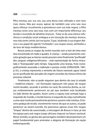 268 A ESTÉTICA DO OPACO
filha mestiça, por sua vez, usa uma blusa mais refinada e com tons
mais claros. Não por acaso, apesar de também usar uma saia rosa
(para reforçar visualmente o parentesco com sua mãe negra), a filha
mestiça veste uma saia rosa, mas com um importante diferença: seu
tecido é revestido de detalhes brancos. Trata-se de uma irônica refe-
rência à condição racial ambígua e em transição do mestiço: branco,
mas não tanto (white, but not quite). O pai, aludindo à sua origem Ibé-
rica e seu papel de agente “civilizador”, usa roupas novas, alinhadas e
de tons de beije mediterrâneos.
Brocos pinta as roupas do recém-nascido com o tom de tinta mais
alvo encontrado em todo o quadro. A criança – sendo justamente a ter-
ceira geração que as teorias raciais previam estar finalmente“purificada”
dos sangues indígenas/africanos – está representada de forma imacu-
lada e “branqueada” pelo tempo. Segurando uma laranja, fruto icono-
graficamente associado a redenção e pureza cristãs (FERGUSON, 1961,
p 35.), a criança representa a semente do futuro nacional; agora viável
ao ser purificado dos pecados de origem oriundos da mistura étnica do
processo colonial.
Finalmente, não se pode esquecer que dentro da casa (o estado
– moderno-urbano – em formação) repousam três peças de roupas
recém-lavadas, secando à sombra no varal. Na extrema direita, as cal-
ças evidentemente pertencem ao pai que também está localizado
no lado direito do quadro. Assim como a esposa está sentada logo à
esquerda do marido, o tecido branco à esquerda da calça (semelhante
a uma saia) muito provavelmente pertence a jovem mãe mestiça. O ter-
ceiro pedaço de tecido, visivelmente menor do que os outros, só pode
pertencer ao recém-nascido. Ao posicionar apenas essas três roupas
“limpas” dentro da casa/estado, a mensagem de Brocos é clara: já não
há espaço para avó negra (corpo africano impuro) no futuro nacional.
Nesse sentido, os gestos dos personagens também desempenham um
papel fundamental para arrematar a alegoria da formação da nação
embranquecida.
 