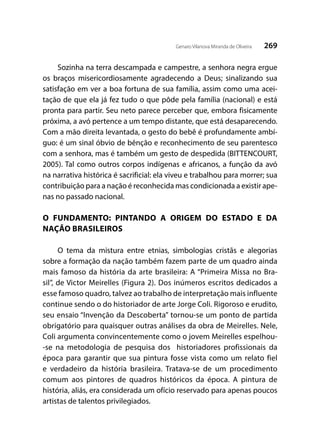269Genaro Vilanova Miranda de Oliveira
Sozinha na terra descampada e campestre, a senhora negra ergue
os braços misericordiosamente agradecendo a Deus; sinalizando sua
satisfação em ver a boa fortuna de sua família, assim como uma acei-
tação de que ela já fez tudo o que pôde pela família (nacional) e está
pronta para partir. Seu neto parece perceber que, embora fisicamente
próxima, a avó pertence a um tempo distante, que está desaparecendo.
Com a mão direita levantada, o gesto do bebê é profundamente ambí-
guo: é um sinal óbvio de bênção e reconhecimento de seu parentesco
com a senhora, mas é também um gesto de despedida (BITTENCOURT,
2005). Tal como outros corpos indígenas e africanos, a função da avó
na narrativa histórica é sacrificial: ela viveu e trabalhou para morrer; sua
contribuição para a nação é reconhecida mas condicionada a existir ape-
nas no passado nacional.
O FUNDAMENTO: PINTANDO A ORIGEM DO ESTADO E DA
NAÇÃO BRASILEIROS
O tema da mistura entre etnias, simbologias cristãs e alegorias
sobre a formação da nação também fazem parte de um quadro ainda
mais famoso da história da arte brasileira: A “Primeira Missa no Bra-
sil”, de Victor Meirelles (Figura 2). Dos inúmeros escritos dedicados a
esse famoso quadro, talvez ao trabalho de interpretação mais influente
continue sendo o do historiador de arte Jorge Coli. Rigoroso e erudito,
seu ensaio “Invenção da Descoberta” tornou-se um ponto de partida
obrigatório para quaisquer outras análises da obra de Meirelles. Nele,
Coli argumenta convincentemente como o jovem Meirelles espelhou-
-se na metodologia de pesquisa dos historiadores profissionais da
época para garantir que sua pintura fosse vista como um relato fiel
e verdadeiro da história brasileira. Tratava-se de um procedimento
comum aos pintores de quadros históricos da época. A pintura de
história, aliás, era considerada um ofício reservado para apenas poucos
artistas de talentos privilegiados.
 