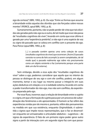 27João Filipe dos Santos; Evandro S. de M. Bomfim; Renato I. da Silva; Miguel A. García Bordas
ego da certeza]”(IBRI, 1992, p. 8). Ou seja:“Entre as formas que assume
a binaridade estão aquelas das dúvidas que são forçadas sobre nossas
mentes”(PEIRCE, apud IBRI, 1992, p. 8).
Sumariamente, portanto, não se pode perder de vista que tais dúvi-
das são geradas pelo não-ego ou o outro, de tal modo que esse não passa
de“resultados cognitivos do viver”, levando em conta que esse último é
gerado por uma“experiência pretérita”, o não-ego é uma espécie de voz
ou signo do passado que se coloca em conflito com o presente do ego.
Para Peirce (apud IBRI, 1992, p. 8):
[...] o passado contém apenas uma certa coleção de casos
[resultados cognitivos do viver] que ocorreram. [Assim] O passado
consiste na soma de faits accomplis [a serem completados, de tal
modo que] o passado realmente age sobre nós precisamente
como um objeto existente o faz [certamente porque uma parte
dele um dia foi externa].
Sem embargo, devido a essa ação dos “resultados cognitivos do
viver” sobre o ego, podemos considerar que aquilo que no interior da
pessoa se distingue de seu ego e com ele conflita, poderá, em algum
momento, tomar o seu lugar ou mesmo passar a integrá-lo em suas
ações dedutivas em relação a si e à realidade externa, levando em conta
o poder transformador do não-ego, mas não sem conflitos, da experiên-
cia preparada pelo ego.
Por esse fluxo, traremos aqui a relação de binaridade entre o sujeito
e o signo, em que a formação do sujeito passa por um processo de subor-
dinação dos fenômenos a ele apresentados. O homem se faz refém das
experiências vividas por ele mesmo e, portanto, refém dos pensamentos
na medida em que sua existência, enquanto Originalidade, é subme-
tida a signos que impõe novas representações, que o faz se desenvol-
ver enquanto ser armazenador e articulador abdutivo – sugestivos – de
signos da experiência. O fato de um primeiro signo poder gerar outro
signo a partir da interação com um segundo signo faz com que possa-
 
