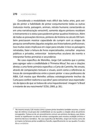 270 A ESTÉTICA DO OPACO
Considerada a modalidade mais difícil das belas artes, pois exi-
gia do pintor a habilidade de pintar conjuntamente todas as outras
(natureza morta, paisagem, animais, retrato humano; conectando-os
em uma narrativa/ação verosímil), somente alguns pintores recebiam
o treinamento e o status para poderem pintar quadros históricos. Além
de todas as provações técnicas, pintores de história no século XIX tam-
bém precisavam mostrar capacidade de cumprir com as etapas de
pesquisa semelhantes àquelas exigidas aos historiadores profissionais.
Isso muitas vezes implicava em viajar para estudar in loco as paisagens
retratadas, fazer a leitura de livros especializados, consultar arquivos
públicos e privados, entrevistar testemunhas oculares do evento e
interpretar fontes primárias e secundárias
No caso específico de Meirelles, Jorge Coli sustenta que o pintor,
para agregar valor e credibilidade à “Primeira Missa”, fez uso e citações
diretas a uma fonte primária específica: a Carta de Caminha. No ensaio,
através de comparações textuais e visuais, assim como a referências às
trocas de correspondências entre o jovem pintor e seus professores da
AIBA, Coli mostra que Meirelles utilizou estrategicamente trechos da
Carta para conferir realismo a sua obra9
; para convencer seus espectado-
res da época de que se tratava de uma inquestionável imagem“o Brasil
o instante de seu nascimento”(COLI, 2005, p. 30.).
9
	 No mesmo ensaio, Coli mostra como o jovem pintor brasileiro também recorreu a outro
tipo de retórica visual para dar credibilidade ao seu quadro: a citação obras de pintores
consagrados. Tratava-se de um procedimento comum aos pintores da época, que direta-
mente se espelhavam na obra de artistas consagrados para mostrar erudição artística e
domínio técnico e temático . No caso específico de Meirelles, Jorge Coli mostra como ele
se inspira no famoso pintor acadêmico francês, especificamente no seu quadro Première
Messe en Kabylie.
 