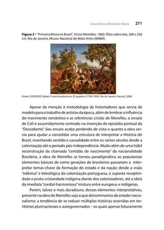 271Genaro Vilanova Miranda de Oliveira
Figura 2 –“Primeira Missa no Brasil”,Victor Meirelles, 1860. Óleo sobre tela, 268 x 356
cm. Rio de Janeiro, Museu Nacional de Belas Artes (MNBA)
Fonte: CARDOSO, Rafael. A arte brasileira em 25 quadros [1790-1930]. Rio de Janeiro: Record, 2008.
Apesar da menção à metodologia de historiadores que servia de
modeloparaotrabalhodeartistasdaépoca,alémdelembrarainfluência
do movimento romântico e as referências cristãs de Meirelles, o ensaio
de Coli é assumidamente centrado na invenção do episódio pontual da
“Descoberta”. Seu ensaio acaba perdendo de vista o quanto a obra ser-
viu para ajudar a consolidar uma estrutura de interpretar a História do
Brasil, inventando sentido e causalidade entre os vários séculos desde a
colonização até o período pós-independência. Muito além de uma hábil
reconstrução da chamada “certidão de nascimento” da nacionalidade
Brasileira, a obra de Meirelles se tornou paradigmática ao popularizar
elementos básicos de como gerações de brasileiros passariam a inter-
pretar temas-chave da formação do estado e da nação: desde a visão
“edênica” e teleológica da colonização portuguesa, à suposta receptivi-
dade e proto-cristandade indígena diante dos colonizadores, até a ideia
da imediata“cordial-harmoniosa”mistura entre europeus e indígenas.
Porém, talvez o mais duradouro, desses elementos interpretativos,
presente na obra de Meirelles seja o que denominamos de estado-nacio-
nalismo: a tendência de se reduzir múltiplas histórias ocorridas em ter-
ritórios plurinacionais e autogovernados – os quais apenas futuramente
 