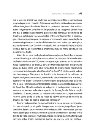273Genaro Vilanova Miranda de Oliveira
vez, é preciso insistir na poderosa invenção identitária e genealógica
resumida por esse conceito. Estado-nacionalismo está na base na comu-
nidade imaginada brasileira. Desde os primeiros manuais oitocentistas
até os lançamentos que abarrotam prateleiras de shoppings centers hoje
em dia, o estado-nacionalismo presente nas narrativas de História do
Brasil tem celebrado vínculos diretos entre acontecimentos e persona-
gens dispersos no tempo e no espaço; promovendo assim a aceitação de
relações de parentesco nacional deveras abstratas entre, por exemplo, a
escrita de PeroVaz de Caminha no século XVI, sermões do Padre Antônio
Vieira, a degola de Tiradentes, o amor de Lampião e Maria Bonita, você e
o autor deste texto.
Além de ser uma tradução visual dos escritos de Caminha, uma pin-
tura de história que se inspirou em modelos de pesquisa de historiadores
profissionais do século XIX, e uma interpretação edênica e cristã da cha-
mada “Descoberta” do Brasil, a obra de Meirelles pode ser interpretada,
acima de tudo, como uma obra fundadora do olhar estado-nacionalista
com a qual se interpreta a história dita“do Brasil”. O título em si é indica-
tivo. Mesmo que Pindorama tenha sido o lar imemorial de milhares de
nações indígenas autônomas, na obra do pintor oitocentista, a missa já
acontece “no Brasil” tão logo os demiúrgicos corpos lusitanos pisaram-
-lhe o solo. Fazendo uma interpretação estado-nacionalista das palavras
de Caminha, Meirelles retrata os indígenas e portugueses como se os
mesmos estivessem selando um pacto de formação da futura nação
brasileira. E, assim, através da lente estado-nacionalista, o paradoxo se
resolve: como pode ter sido ao redor de 1500 o começo da História do
Brasil se ao redor de 1500 o Brasil não começou?
Cabral nada mais fez do que oficializar a posse de um novo territó-
rio para o império português. Não pensava em começar qualquer“povo
brasileiro”. Estaria provavelmente horrorizado, aliás, se soubesse que seu
nome está ligado à fundação de um país em que todos os adultos têm o
direito de voto, inclusive mulheres, índios e negros! Caminha tampouco
escreveu sobre índios brasileiros. Apenas descreveu uma das milhares
 
