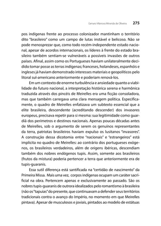 275Genaro Vilanova Miranda de Oliveira
pos indígenas frente ao processo colonizador mantinham o território
dito “brasileiro” como um campo de lutas instável e belicoso. Não se
pode menosprezar que, como todo recém-independente estado nacio-
nal, apesar de acordos internacionais, os líderes à frente do estado bra-
sileiro também sentiam-se vulneráveis a possíveis invasões de outros
países. Afinal, assim como os Portugueses haviam unilateralmente deci-
dido tomar posse as terras indígenas; franceses, holandeses, espanhóis e
ingleses já haviam demonstrado interesses materiais e geopolíticos pelo
litoral sul-americano anteriormente e poderiam renová-los.
Em um contexto de enorme turbulência e ansiedade quanto a viabi-
lidade do futuro nacional, a interpretação histórica serena e harmônica
traduzida através dos pincéis de Meirelles era uma ficção consoladora,
mas que também carregava uma clara mensagem política. Especifica-
mente, o quadro de Meirelles enfatizava um subtexto essencial que a
elite brasileira, descendente (acreditando descender) dos invasores
europeus, precisava repetir para si mesma: sua legitimidade como guar-
diã dos perímetros e destinos nacionais. Apenas poucas décadas antes
de Meirelles, sob o argumento de serem os genuínos representantes
da terra, patriotas brasileiros haviam expulso os lusitanos “invasores”.
A construção dessa dicotomia entre “nacionais” e “estrangeiros” está
implícita no quadro de Meirelles: ao contrário dos portugueses exóge-
nos, os brasileiros verdadeiros, além de origens ibéricas, descendiam
também dos nobres endógenos tupis. Assim, somente aos brasileiros
(frutos da mistura) poderia pertencer a terra que anteriormente era de
tupis-guaranis.
Essa sutil diferença está santificada na “certidão de nascimento” da
Primeira Missa. Mais uma vez, corpos indígenas ocupam um caráter sacri-
ficial na obra. Pertencem apenas e exclusivamente ao passado. São os
nobres tupis-guaranis de outrora idealizados pelo romantismo à brasileira
(não os“tapuias”do presente, que continuavam a defender seus territórios
tradicionais contra o avanço do Império, no momento em que Meirelles
pintava). Apesar de musculosos e joviais, pintados ao modelo de estátuas
 
