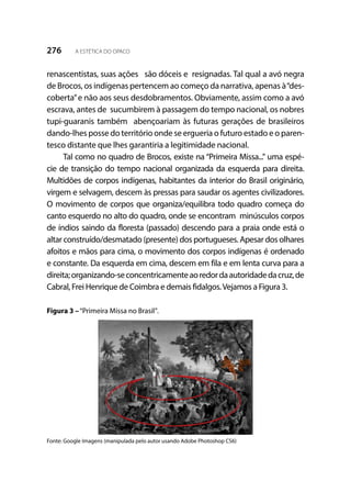 276 A ESTÉTICA DO OPACO
renascentistas, suas ações são dóceis e resignadas. Tal qual a avó negra
de Brocos, os indígenas pertencem ao começo da narrativa, apenas à“des-
coberta”e não aos seus desdobramentos. Obviamente, assim como a avó
escrava, antes de sucumbirem à passagem do tempo nacional, os nobres
tupi-guaranis também abençoariam às futuras gerações de brasileiros
dando-lhes posse do território onde se ergueria o futuro estado e o paren-
tesco distante que lhes garantiria a legitimidade nacional.
Tal como no quadro de Brocos, existe na “Primeira Missa...” uma espé-
cie de transição do tempo nacional organizada da esquerda para direita.
Multidões de corpos indígenas, habitantes da interior do Brasil originário,
virgem e selvagem, descem às pressas para saudar os agentes civilizadores.
O movimento de corpos que organiza/equilibra todo quadro começa do
canto esquerdo no alto do quadro, onde se encontram minúsculos corpos
de índios saindo da floresta (passado) descendo para a praia onde está o
altar construído/desmatado (presente) dos portugueses. Apesar dos olhares
afoitos e mãos para cima, o movimento dos corpos indígenas é ordenado
e constante. Da esquerda em cima, descem em fila e em lenta curva para a
direita;organizando-seconcentricamenteaoredordaautoridadedacruz,de
Cabral, Frei Henrique de Coimbra e demais fidalgos.Vejamos a Figura 3.
Figura 3 –“Primeira Missa no Brasil”.
Fonte: Google Imagens (manipulada pelo autor usando Adobe Photoshop CS6)
 