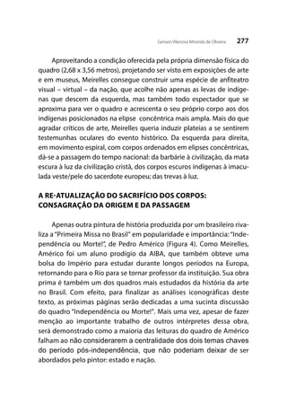 277Genaro Vilanova Miranda de Oliveira
Aproveitando a condição oferecida pela própria dimensão física do
quadro (2,68 x 3,56 metros), projetando ser visto em exposições de arte
e em museus, Meirelles consegue construir uma espécie de anfiteatro
visual – virtual – da nação, que acolhe não apenas as levas de indíge-
nas que descem da esquerda, mas também todo espectador que se
aproxima para ver o quadro e acrescenta o seu próprio corpo aos dos
indígenas posicionados na elipse concêntrica mais ampla. Mais do que
agradar críticos de arte, Meirelles queria induzir plateias a se sentirem
testemunhas oculares do evento histórico. Da esquerda para direita,
em movimento espiral, com corpos ordenados em elipses concêntricas,
dá-se a passagem do tempo nacional: da barbárie à civilização, da mata
escura à luz da civilização cristã, dos corpos escuros indígenas à imacu-
lada veste/pele do sacerdote europeu; das trevas à luz.
A RE-ATUALIZAÇÃO DO SACRIFÍCIO DOS CORPOS:
CONSAGRAÇÃO DA ORIGEM E DA PASSAGEM
Apenas outra pintura de história produzida por um brasileiro riva-
liza a “Primeira Missa no Brasil” em popularidade e importância: “Inde-
pendência ou Morte!”, de Pedro Américo (Figura 4). Como Meirelles,
Américo foi um aluno prodígio da AIBA, que também obteve uma
bolsa do Império para estudar durante longos períodos na Europa,
retornando para o Rio para se tornar professor da instituição. Sua obra
prima é também um dos quadros mais estudados da história da arte
no Brasil. Com efeito, para finalizar as análises iconográficas deste
texto, as próximas páginas serão dedicadas a uma sucinta discussão
do quadro “Independência ou Morte!”. Mais uma vez, apesar de fazer
menção ao importante trabalho de outros intérpretes dessa obra,
será demonstrado como a maioria das leituras do quadro de Américo
falham ao não considerarem a centralidade dos dois temas chaves
do período pós-independência, que não poderiam deixar de ser
abordados pelo pintor: estado e nação.
 