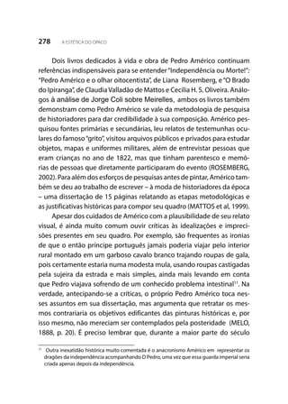278 A ESTÉTICA DO OPACO
Dois livros dedicados à vida e obra de Pedro Américo continuam
referências indispensáveis para se entender“Independência ou Morte!”:
“Pedro Américo e o olhar oitocentista”, de Liana Rosemberg, e“O Brado
do Ipiranga”, de ClaudiaValladão de Mattos e Cecilia H. S. Oliveira. Análo-
gos à análise de Jorge Coli sobre Meirelles, ambos os livros também
demonstram como Pedro Américo se vale da metodologia de pesquisa
de historiadores para dar credibilidade à sua composição. Américo pes-
quisou fontes primárias e secundárias, leu relatos de testemunhas ocu-
lares do famoso“grito”, visitou arquivos públicos e privados para estudar
objetos, mapas e uniformes militares, além de entrevistar pessoas que
eram crianças no ano de 1822, mas que tinham parentesco e memó-
rias de pessoas que diretamente participaram do evento (ROSEMBERG,
2002). Para além dos esforços de pesquisas antes de pintar, Américo tam-
bém se deu ao trabalho de escrever – à moda de historiadores da época
– uma dissertação de 15 páginas relatando as etapas metodológicas e
as justificativas históricas para compor seu quadro (MATTOS et al, 1999).
Apesar dos cuidados de Américo com a plausibilidade de seu relato
visual, é ainda muito comum ouvir críticas às idealizações e impreci-
sões presentes em seu quadro. Por exemplo, são frequentes as ironias
de que o então príncipe português jamais poderia viajar pelo interior
rural montado em um garboso cavalo branco trajando roupas de gala,
pois certamente estaria numa modesta mula, usando roupas castigadas
pela sujeira da estrada e mais simples, ainda mais levando em conta
que Pedro viajava sofrendo de um conhecido problema intestinal11
. Na
verdade, antecipando-se a críticas, o próprio Pedro Américo toca nes-
ses assuntos em sua dissertação, mas argumenta que retratar os mes-
mos contrariaria os objetivos edificantes das pinturas históricas e, por
isso mesmo, não mereciam ser contemplados pela posteridade (MELO,
1888, p. 20). É preciso lembrar que, durante a maior parte do século
11
	 Outra inexatidão histórica muito comentada é o anacronismo Américo em representar os
dragões da independência acompanhando D Pedro, uma vez que essa guarda imperial seria
criada apenas depois da independência.
 