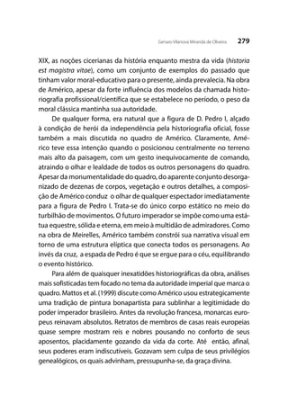279Genaro Vilanova Miranda de Oliveira
XIX, as noções cicerianas da história enquanto mestra da vida (historia
est magistra vitae), como um conjunto de exemplos do passado que
tinham valor moral-educativo para o presente, ainda prevalecia. Na obra
de Américo, apesar da forte influência dos modelos da chamada histo-
riografia profissional/científica que se estabelece no período, o peso da
moral clássica mantinha sua autoridade.
De qualquer forma, era natural que a figura de D. Pedro I, alçado
à condição de herói da independência pela historiografia oficial, fosse
também a mais discutida no quadro de Américo. Claramente, Amé-
rico teve essa intenção quando o posicionou centralmente no terreno
mais alto da paisagem, com um gesto inequivocamente de comando,
atraindo o olhar e lealdade de todos os outros personagens do quadro.
Apesar da monumentalidade do quadro, do aparente conjunto desorga-
nizado de dezenas de corpos, vegetação e outros detalhes, a composi-
ção de Américo conduz o olhar de qualquer espectador imediatamente
para a figura de Pedro I. Trata-se do único corpo estático no meio do
turbilhão de movimentos. O futuro imperador se impõe como uma está-
tua equestre, sólida e eterna, em meio à multidão de admiradores. Como
na obra de Meirelles, Américo também constrói sua narrativa visual em
torno de uma estrutura elíptica que conecta todos os personagens. Ao
invés da cruz, a espada de Pedro é que se ergue para o céu, equilibrando
o evento histórico.
Para além de quaisquer inexatidões historiográficas da obra, análises
mais sofisticadas tem focado no tema da autoridade imperial que marca o
quadro. Mattos et al. (1999) discute como Américo usou estrategicamente
uma tradição de pintura bonapartista para sublinhar a legitimidade do
poder imperador brasileiro. Antes da revolução francesa, monarcas euro-
peus reinavam absolutos. Retratos de membros de casas reais europeias
quase sempre mostram reis e nobres pousando no conforto de seus
aposentos, placidamente gozando da vida da corte. Até então, afinal,
seus poderes eram indiscutíveis. Gozavam sem culpa de seus privilégios
genealógicos, os quais advinham, pressupunha-se, da graça divina.
 