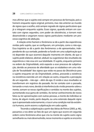 28 CORPO, SEMIÓTICA E SUBJETIVAÇÃO
mos afirmar que o sujeito está sempre em processo de formação, pois o
homem enquanto signo original, primeiro, mas não anterior ao mundo
de signos que o acolhe, está sempre regrado de signos particulares que
já o integram enquanto sujeito. Esses signos, quando entram em con-
tato com signos segundos, com poder de obsistências, o tornam mais
desenvolvido e angariam novos signos particulares mediante um pro-
cesso cognitivo de abdução.
A relação entre homem e fenômeno se dá a partir das experiências
vividas pelo sujeito, que se configuram, em princípio, como o não-ego.
Essa trajetória se dá a partir dos fenômenos a ele apresentados, inde-
pendente de sua vontade, podendo se fundir em uma subjetivação que
irá depender do que ocorrerá daquele momento em diante, do que o
sujeito pode elaborar, abstrair, abduzir ou sugestionar dos resultados da
experiência e não essa em sua totalidade. O sujeito, enquanto primeiro
na ordem da Originalidade, está exposto a esse processo de subjetiva-
ção, devido ao processo de alteridade que se estabelece em uma rela-
ção de “brutalidade” dos signos que estão no passo da Obsistência para
o sujeito enquanto ser da Originalidade, ambos, provando a existência
na resistência exercida um em relação ao outro, enquanto a percepção
de um segundo – não-ego – além do ego. O vivido e seus resultados se
transformam em registros do passado. Ao ter contato com o passado,
tornando-o mais novo, devido à interferência do vivido presente sobre a
mente, somam-se novas significações e sentidos na mente dos sujeitos,
aumentando essa gama de sentidos. Ao tomar conhecimento de novos
fatos ou ter aproximações com outras pessoas, a mente do indivíduo se
torna, de algum modo, parte daquilo, ou uma extensão daquele signo
que é apresentado externamente, e isso é uma condição real da existên-
cia humana, assim ocorre a subjetivação em cada sujeito.
	 Tecendo a subjetivação a partir das ideias de Peirce (2005, p. 46),
passamos a nos deter ao fato de que um signo que ocorre em segunda
ordem como fenômeno ativo que cria na mente do sujeito outro signo
semelhante ou mais desenvolvido, nesse momento o sujeito se encontra
 
