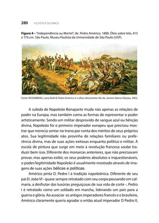 280 A ESTÉTICA DO OPACO
Figura 4 –“Independência ou Morte!”, de Pedro Américo. 1888. Óleo sobre tela, 415
x 776 cm. São Paulo, Museu Paulista da Universidade de São Paulo (USP).
Fonte: ROSEMBERG, Liana Ruth B. Pedro Américo e o olhar oitocentista. Rio de. Janeiro: Barros Edições, 2002.
A subida de Napoleão Bonaparte muda não apenas as relações de
poder na Europa, mas também como as formas de representar o poder
artisticamente. Sendo um militar desprovido de sangue azul ou bênção
divina, Napoleão foi o primeiro imperador europeu que precisou mos-
trar que merecia sentar no trono por conta dos méritos de seus próprios
atos. Sua legitimidade não provinha de relações familiares ou prefe-
rência divina, mas de suas ações exitosas enquanto político e militar. A
escola de pintura que surge em meio à revolução francesa soube tra-
duzir bem isso. Diferente dos monarcas anteriores, que não precisavam
provar, mas apenas exibir, os seus poderes absolutos e inquestionáveis,
o poder/legitimidade Napoleão é usualmente mostrado através de ima-
gens de suas ações bélicas e políticas.
Américo pinta D. Pedro I à tradição napoleônica. Diferente de seu
pai D. JoãoVI - quase sempre retratado com seu corpo pousando em cal-
maria, a desfrutar das luxúrias preguiçosas de sua vida de corte -, Pedro
I é retratado como um soldado em marcha, liderando um país para a
guerra e glória. Ao associar os antigos imperadores francês e o brasileiro,
Américo claramente queria agradar o então atual imperador D Pedro II,
 