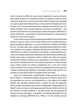 281Genaro Vilanova Miranda de Oliveira
maior mecenas da AIBA, de cujos favores dependia o sucesso de qual-
quer artista da época. A vontade do pintor em agradar o monarca tinha
uma forte razão de ser. Poucos anos antes, Pedro Américo havia pintado
um outro quadro de história famoso e monumental:“A Batalha do Avaí”.
Tratava-se de uma obra polêmica para o período. Pela primeira vez, um
artista brasileiro havia ousado fugir das convenções acadêmicas – que
zelavam pela harmonia da composição e pelas mensagens edificantes e
morais da história – para pintar os horrores temáticos e o desarranjo de
corpos em uma cena de guerra.
Assim como outros artistas da segunda metade do século XIX, Pedro
Américo vivia em meio a uma tensão artística entre o tradicional para-
digma acadêmico-idealista e as novas tendências realistas-naturalistas
de arte. Ao optar pelo novo, acabou protagonizando polêmicas artísti-
cas e políticas. Isso porque, adotados oficialmente pela AIBA, os temas
“edificantes”e as formas “harmônicas”de retratar a nação brasileira pre-
sentes no retratos acadêmicos-idealistas eram obviamente também pre-
feridos pelo poder monárquico. Nesse sentido, para além de querelas
estritamente estéticas, pinturas que subvertiam os princípios acadêmi-
cos (como “A Batalha do Avaí”, de Américo) poderiam ser interpretadas
como críticas diretas ao sistema monárquico em si. Por esta mesma
razão, membros do crescente movimento republicano brasileiro passam
a apoiar publicamente trabalhos naturalistas-realistas que punham em
questão as cenas glorificadas de batalhas feitas até então.
Como um monarquista autodeclarado, amigo pessoal do impera-
dor D. Pedro II e funcionário público da burocracia imperial, Pedro Amé-
rico percebeu seu erro ao, conscientemente ou não, adotar um modelo
estético que desafiava politicamente o regime do qual ele dependia.
Neste sentido, historiadores de arte têm interpretado“Independência ou
Morte!” como um tipo de afirmação pessoal feita por Pedro Américo de
seu “retorno” ao estilo acadêmico - ou, pelo menos, de sua aceitação da
maioria dos seus princípios - e, portanto, uma declaração pública de sua
lealdade à monarquia (MATTOS et al., 1999, p. 117). No entanto, mesmo
 