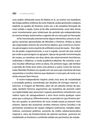 282 A ESTÉTICA DO OPACO
uma análise sofisticada como de Mattos et al., ao centrar nos bastidores
das brigas político-estéticas da corte imperial, acaba ignorando a alegoria
explicita no quadro de Américo: outra vez, a da complexa formação do
novo estado e nação. Como já foi dito anteriormente, esses dois temas
eram incontornáveis para intelectuais do período pós-independentista,
ao mesmo tempo, testemunhas e agentes de um novo país em formação.
Já foi mencionado anteriormente alguns elementos comuns às ale-
gorias nacionais apresentadas de Meirelles e Américo. Ambas as obras
são organizadas entorno de uma forma elíptica, que conecta os inúme-
ros personagens numa espécie de anfiteatro visual da nação. Dois obje-
tos de poder, respectivamente, a cruz e espada, servem de eixo central
por onde os personagens se agrupam. Apesar da grande movimentação
de corpos, as narrativas nas duas obras são extremamente harmônicas,
ordenadas e didáticas, à moda acadêmica-idealista. No entanto, é pre-
ciso ressaltar diferenças entre as obras. Em primeiro lugar, vale lembrar
o período de trinta anos entre uma pintura e outra. Como foi mencio-
nado, Meirelles finalizou seu quadro em um ano cujas memórias de lutas
separatistas e revoltas internas que abalaram o novo país, de norte a sul,
ainda estavam bem frescas.
O recém-independente império ainda vivia anos de instabilidade
e ansiedade política, assombrado por desafios de inimigos internos e
externos. A imagem de Meirelles, além de um plácido retrato do pas-
sado, também fornecia argumentos aos brasileiros do presente sobre
sua legitimidade (por possuírem suposto parentesco remotíssimo com
nobres tupis) de salvaguardarem a terra local contra qualquer outro
povo que a cobiçasse. Diferentemente, no período em que Américo pin-
tou seu quadro, os perímetros do novo estado-nação já estavam mais
estáveis. Apesar das ocasionais revoltas internas (como Canudos) e da
persistente resistência de nações indígena autônomas, tratados diplo-
máticos, conchavos políticos, aumento da malha urbana-burocrática
imperial e, claro, do fortalecimento do exército nacional, pareciam ter
estabilizado as fronteiras e conferido solidez aos perímetros do estado.
 