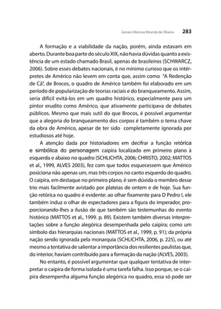 283Genaro Vilanova Miranda de Oliveira
A formação e a viabilidade da nação, porém, ainda estavam em
aberto.DuranteboapartedoséculoXIX,nãohaviadúvidasquantoaexis-
tência de um estado chamado Brasil, apenas de brasileiros (SCHWARCZ,
2006). Sobre esses debates nacionais, é no mínimo curioso que os intér-
pretes de Américo não levem em conta que, assim como “A Redenção
de Cã”, de Brocos, o quadro de Américo também foi elaborado em um
período de popularização de teorias raciais e do branqueamento. Assim,
seria difícil evitá-los em um quadro histórico, especialmente para um
pintor erudito como Américo, que ativamente participava de debates
públicos. Mesmo que mais sutil do que Brocos, é possível argumentar
que a alegoria do branqueamento dos corpos é também o tema chave
da obra de Américo, apesar de ter sido completamente ignorada por
estudiosos até hoje.
A atenção dada por historiadores em decifrar a função retórica
e simbólica do personagem caipira localizado em primeiro plano à
esquerda e abaixo no quadro (SCHLICHTA, 2006; CHRISTO, 2002; MATTOS
et al., 1999, ALVES 2003), fez com que todos esquecessem que Américo
posiciona não apenas um, mas três corpos no canto esquerdo do quadro.
O caipira, em destaque no primeiro plano, é sem dúvida o membro desse
trio mais facilmente avistado por plateias de ontem e de hoje. Sua fun-
ção retórica no quadro é evidente: ao olhar fixamente para D Pedro I, ele
também induz o olhar de espectadores para a figura do imperador, pro-
porcionando-lhes a ilusão de que também são testemunhas do evento
histórico (MATTOS et al., 1999. p. 89). Existem também diversas interpre-
tações sobre a função alegórica desempenhada pelo caipira; como um
símbolo das hierarquias nacionais (MATTOS et al., 1999, p. 91); da própria
nação sendo ignorada pela monarquia (SCHLICHTA, 2006, p. 225), ou até
mesmo a tentativa de salientar a importância dos resilientes paulistas que,
do interior, haviam contribuído para a formação da nação (ALVES, 2003).
No entanto, é possível argumentar que qualquer tentativa de inter-
pretar o caipira de forma isolada é uma tarefa falha. Isso porque, se o cai-
pira desempenha alguma função alegórica no quadro, essa só pode ser
 