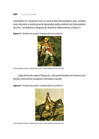 284 A ESTÉTICA DO OPACO
entendida em conjunto com os outros dois personagens que, embora
mais discretos e praticamente ignorados pelas análises de historiadores
de arte, completam a alegoria de Américo. Observemos a Figura 5.
Figura 5 – Detalhe do quadro“Independência ou Morte!”
Fonte: Google Imagens (editada pelo autor usando Adobe Photoshop CS6)
Logo acima do caipira (Figura 6), está posicionado um homem com
feições claramente europeias montado à cavalo.
Figura 6 – Detalhe do quadro“Independência ou Morte!”
Fonte: Google Imagens (editada pelo autor usando Adobe Photoshop CS6)
 