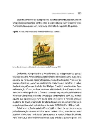 285Genaro Vilanova Miranda de Oliveira
Esse descendente de europeu está estrategicamente posicionado em
um ponto equidistante e central entre o caipira abaixo e um terceiro (Figura
7), minúsculo corpo de um escravo na parte alta à esquerda do quadro.
Figura 7 – Detalhe do quadro“Independência ou Morte!”.
Fonte: Google Imagens (editada pelo autor usando Adobe Photoshop CS6)
De forma a não perturbar o foco do tema da independência que dá
título ao quadro, Américo foi capaz de inserir na sua obra uma audaciosa
alegoria da formação nacional baseada numa tríade racial. Professor de
pinturas históricas, Américo certamente conhecia em detalhes o traba-
lho historiográfico seminal de Karl Philipp Friedrich von Martius. Com
a dissertação “Como se deve escrever a História do Brasil”, o naturalista
alemão Martius ganharia o famoso concurso organizado pelo Instituto
Histórico Geográfico Brasileiro (IHGB) que contemplaria com 200 mil réis
aquele que apresentasse “um plano para se escrever a história antiga e
moderna do Brasil, organizado de tal modo que nele se compreendessem
as partes política, civil, eclesiástica e literária”(RODRIGUES, 1957, p. 160).
Publicada na Revista do IHGB em 1845, o plano de escrita proposto
pela dissertação de von Martius, entre outras coisas, mencionava uma
poderosa metáfora “hidráulica” para pensar a nacionalidade brasileira.
Para Martius, o desenvolvimento da nação brasileira passava pelos três
 