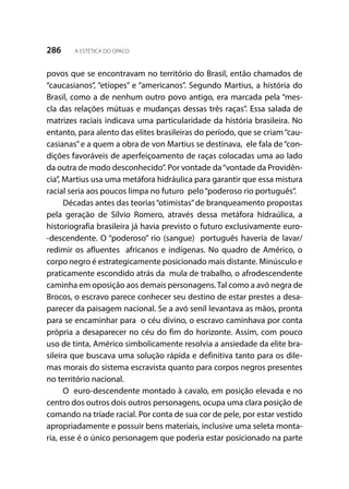 286 A ESTÉTICA DO OPACO
povos que se encontravam no território do Brasil, então chamados de
“caucasianos”, “etíopes” e “americanos”. Segundo Martius, a história do
Brasil, como a de nenhum outro povo antigo, era marcada pela “mes-
cla das relações mútuas e mudanças dessas três raças”. Essa salada de
matrizes raciais indicava uma particularidade da história brasileira. No
entanto, para alento das elites brasileiras do período, que se criam“cau-
casianas”e a quem a obra de von Martius se destinava, ele fala de“con-
dições favoráveis de aperfeiçoamento de raças colocadas uma ao lado
da outra de modo desconhecido”. Por vontade da“vontade da Providên-
cia”, Martius usa uma metáfora hidráulica para garantir que essa mistura
racial seria aos poucos limpa no futuro pelo“poderoso rio português”.
Décadas antes das teorias“otimistas”de branqueamento propostas
pela geração de Sílvio Romero, através dessa metáfora hidraúlica, a
historiografia brasileira já havia previsto o futuro exclusivamente euro-
-descendente. O “poderoso” rio (sangue) português haveria de lavar/
redimir os afluentes africanos e indígenas. No quadro de Américo, o
corpo negro é estrategicamente posicionado mais distante. Minúsculo e
praticamente escondido atrás da mula de trabalho, o afrodescendente
caminha em oposição aos demais personagens.Tal como a avó negra de
Brocos, o escravo parece conhecer seu destino de estar prestes a desa-
parecer da paisagem nacional. Se a avó senil levantava as mãos, pronta
para se encaminhar para o céu divino, o escravo caminhava por conta
própria a desaparecer no céu do fim do horizonte. Assim, com pouco
uso de tinta, Américo simbolicamente resolvia a ansiedade da elite bra-
sileira que buscava uma solução rápida e definitiva tanto para os dile-
mas morais do sistema escravista quanto para corpos negros presentes
no território nacional.
O euro-descendente montado à cavalo, em posição elevada e no
centro dos outros dois outros personagens, ocupa uma clara posição de
comando na tríade racial. Por conta de sua cor de pele, por estar vestido
apropriadamente e possuir bens materiais, inclusive uma seleta monta-
ria, esse é o único personagem que poderia estar posicionado na parte
 